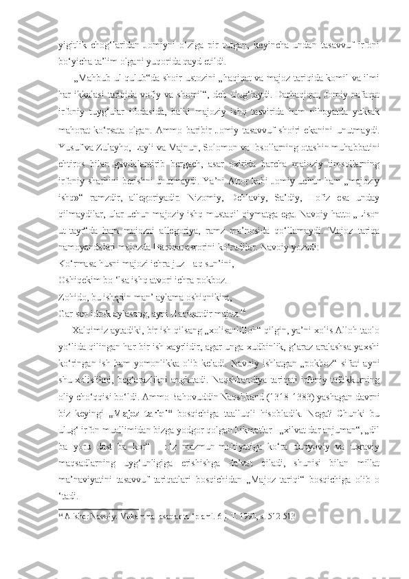 yigitlik   chog‘laridan   Jomiyni   o‘ziga   pir   tutgan,   keyincha   undan   tasavvuf   irfoni
bo‘yicha ta’lim olgani yuqorida qayd etildi.
         „Mahbub ul-qulub“da shoir ustozini „haqiqat va majoz tariqida komil va ilmi
har   ikkalasi   tariqida  vofiy  va   shomil“,   deb   ulug‘laydi.   Darhaqiqat,   Jomiy   nafaqat
irfoniy   tuyg‘ular   ifodasida,   balki   majoziy   ishq   tasvirida   ham   nihoyatda   yuksak
mahorat   ko‘rsata   olgan.   Ammo   baribir   Jomiy   tasavvuf   shoiri   ekanini   unutmaydi.
Yusuf va Zulayho, Layli va Majnun, Solomon va Ibsollarning otashin muhabbatini
ehtiros   bilan   gavdalantirib   bergach,   asar   oxirida   barcha   majoziy   timsollarning
irfoniy sharhini berishni unutmaydi. Ya’ni Attor kabi Jomiy uchun ham „majoziy
ishq»“   ramzdir,   allegoriyadir.   Nizomiy,   Dehlaviy,   Sa’diy,   Hofiz   esa   unday
qilmaydilar, ular uchun majoziy ishq mustaqil qiymatga ega. Navoiy hatto „Lison
ut-tayr“da   ham   majozni   allegoriya,   ramz   ma’nosida   qo‘llamaydi.   Majoz   tariqa
namoyandalari majozda Haqiqat asrorini ko‘radilar. Navoiy yozadi:
Ko‘rmasa husni majozi ichra juz Haq sun’ini,
Oshiqekim bo ‘lsa ishq atvori ichra pokboz.
Zohido, bu ishqdin man’ aylama oshiqnikim,
Gar sen idrok aylasang, ayni Haqiqatdir majoz. 14
     Xalqimiz aytadiki, bir ish qilsang „xolisanlilloh“ qilgin, ya’ni xolis Alloh taolo
yo‘lida qilingan har bir ish xayrlidir, agar unga xudbinlik, g‘araz aralashsa yaxshi
ko‘ringan ish ham  yomonlikka olib keladi. Navoiy  ishlatgan „pokboz“  sifati  ayni
shu xolislikni, beg‘arazlikni anglatadi. Naqshbandiya  tariqati irfoniy tafakkurning
oliy cho‘qqisi bo‘ldi. Ammo Bahovuddin Naqshband (1318-1383) yashagan davrni
biz   keyingi   „Majoz   tariqi“   bosqichiga   taalluqli   hisobladik.   Nega?   Chunki   bu
ulug‘ irfon muallimidan bizga yodgor qolgan hikmatlar - „xilvat dar anjuman“, „dil
ba   yoru   dast   ba   kor“   -   o‘z   mazmun-mohiyatiga   ko‘ra   dunyoviy   va   uxraviy
maqsadlarning   uyg‘unligiga   erishishga   da’vat   qiladi,   shunisi   bilan   millat
ma’naviyatini   tasavvuf   tariqatlari   bosqichidan   „Majoz   tariqi“   bosqichiga   olib   o
‘tadi.
14
  Alisher Navoiy. Mukammal asarlar to ‘plami. 6-j. T. 1990, s. 512-513 