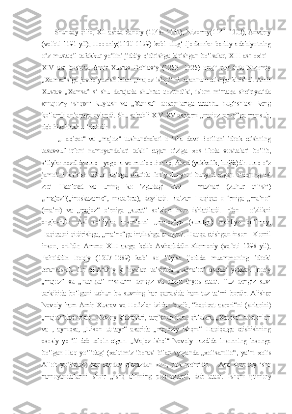          Shunday qilib, XII asrda Sanoiy (1048- 1140), Nizomiy(1141-1202), Anvariy
(vafoti   1191   yil),   Hoqoniy(1120-1199)   kabi   ulug‘   ijodkorlar   badiiy   adabiyotning
o‘z mustaqil  tafakkur  yo‘lini jiddiy qidirishga kirishgan bo‘lsalar, XIII  asr  oxiri -
XIV   asr   boshida   Amir   Xusrav   Dehlaviy   (1253-   1325)   ongli   ravishda   Nizomiy
„Xamsa“siga javob yozish bilan „majoz ishqi“ ni tarannum etishga kirishdi. Amir
Xusrav   „Xamsa“   si   shu   darajada   shuhrat   qozondiki,   islom   mintaqa   she’riyatida
«majoziy   ishq»ni   kuylash   va   „Xamsa“   dostonlariga   tatabbu   bag‘ishlash   keng
ko‘lamli an’anaga aylandi. Shu sababli XIV-XV asrlarni „majoz tariqi“ga mansub,
deb hisoblash o ‘rinlidir.
          „Haqiqat“   va   „majoz“   tushunchalari   o   ‘sha   davr   Borliqni   idrok   etishning
tasavvuf   irfoni   namoyandalari   taklif   etgan   o‘ziga   xos   ifoda   vositalari   bo‘lib,
s‘fiylar nazdida Haq - yagona va mutlaq Borliq, Ahad (yakkalik, birlik)dir. Haq o‘z
jamolini   ko‘rish   uchun   ko‘zgu   sifatida   foniy   dunyoni   bunyod   etgan.   Haqning   asl
zoti   Haqiqat   va   uning   ko   ‘zgudagi   aksi   -   mazhari   (zuhur   qilishi)
„majoz “(„inoskazanie“,   metafora),   deyiladi.   Ba’zan   Haqiqat   o   ‘rniga   „ma’no“
(ma’ni)   va   „majoz“   o‘rniga   „surat“   so‘zlari   ham   ishlatiladi.   Irfon   -   o‘zlikni
anglashdir.   Asl   so‘fiylar   insonlarni   „majoz“ga   (suratga)   mahliyo   bo‘lmay,
Haqiqatni qidirishga, „ma’no“ga intilishga chaqirdi. Haqqa etishgan inson - Komil
inson,   orifdir.   Ammo   XIII   asrga   kelib   Avhadiddin   Kirmoniy   (vafoti   1298   yil),
Fahriddin   Iroqiy   (1207-1289)   kabi   so   ‘fiylar   ijodida   muammoning   idroki
teranlashdi.   Ibn   al-Arabiy   g   ‘oyalari   ta’sirida   „Lama’ot“   asarini   yozgan   Iroqiy
„majoz“   va   „haqiqat“   nisbatini   dengiz   va   tuzga   qiyos   etadi.   Tuz   dengiz   suvi
tarkibida   bo‘lgani   uchun   bu   suvning   har   qatrasida   ham   tuz   ta’mi   bordir.   Alisher
Navoiy   ham   Amir   Xusrav   va   Hofizlar   izidan   borib,   “haqiqat   asrori“ni   (sirlarini)
„majoz“dan  izladi.  Navoiy g‘azallari, tarj’ebandlari,  qit’alari,  „Xamsa“  dostonlari
va   ,   ayniqsa,   „Lison   ut-tayr“   asarida   „majoziy   ishqni“   Haqiqatga   etishishning
asosiy   yo   ‘li   deb   talqin   etgan.   „Majoz   ishqi“   Navoiy   nazdida   insonning   insonga
bo‘lgan   Haq   yo‘lidagi   (xalqimiz   iborasi   bilan   aytganda   „xolisanillo“,   ya’ni   xolis
Alloh   yo‘lidagi)   har   qanday   g‘arazdan   xoli,   pok   mehridir.       Ana   shunday   ishq
namoyandalarini   shoir   „ishq   ahlining   pokbozlari“,   deb   atadi.   Ishqni   ijtimoiy 
