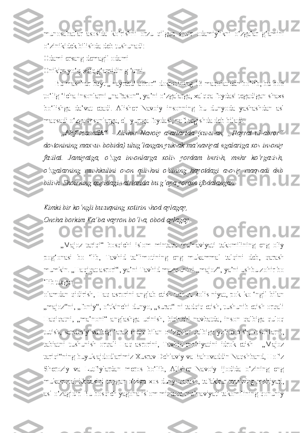 munosabatlar   asosida   ko‘rishni   orzu   qilgan   shoir   odamiylikni   o‘zgalar   g‘amini
o‘zinikidek bilishda deb tushunadi:
Odami ersang demagil odami -
Onikim yo‘q xalq g‘amidin g ‘ami.
         Bu mashhur bayt „Hayratul abror“ dostonining 13-maqolatidan bo‘lib, bu bob
to‘lig ‘icha insonlarni „nafrason“, ya’ni o‘zgalarga, xalqqa foydasi tegadigan shaxs
bo‘lishga   da’vat   etadi.   Alisher   Navoiy   insonning   bu   dunyoda   yashashdan   asl
maqsadi o‘zga insonlarga, el- yurtga foydasi, nafi tegishda deb biladi.
            „Naf’rasonlik“   –   Alisher   Navoiy   asarlarida   (xususan,   „Hayrat   ul-abror“
dostonining maxsus bobida) ulug‘langan yuksak ma’naviyat egalariga xos insoniy
fazilat.   Jamiyatga,   o‘zga   insonlarga   xolis   yordam   berish,   mehr   ko‘rgazish,
o‘zgalarning   mushkulini   oson   qilishni   o‘zining   hayotdagi   asosiy   maqsadi   deb
bilish. Shoirning quyidagi satrlarida bu g‘oya yorqin ifodalangan:
Kimki bir ko‘ngli buzuqning xotirin shod aylagay,
Oncha borkim Ka’ba vayron bo‘lsa, obod aylagay.  
          „Majoz   tariqi“   bosqichi   islom   mintaqa   ma’naviyati   takomilining   eng   oliy
pog‘onasi   bo   ‘lib,   Tavhid   ta’limotining   eng   mukammal   talqini   deb,   qarash
mumkin. „Haqiqat asrori“, ya’ni Tavhid mazmunini „majoz“, ya’ni ushbu zohir bo
‘lib turgan
olamdan  qidirish,   Haq   asrorini   anglab  etish   uchun   xolis   niyat,  pok   ko  ‘ngil   bilan
„majoz“ni, „foniy“, o‘tkinchi  dunyo, „surat“ ni  tadqiq etish, tushunib  etish orqali
Haqiqatni,   „ma’noni“   anglashga   urinish,   birinchi   navbatda,   inson   qalbiga   quloq
tutish, samimiy va  beg ‘araz mehr  bilan o ‘zgalar  qalbiga yo‘l  topish,  Insonlarni,
tabiatni   tushunish   orqali   Haq   asrorini,   Tavhid   mohiyatini   idrok   etish   -   „Majoz
tariqi“ning buyuk ajdodlarimiz Xusrav Dehlaviy va Bahovaddin Naqshband, Hofiz
Sheroziy   va   Lutfiylardan   meros   bo‘lib,   Alisher   Navoiy   ijodida   o‘zining   eng
mukammal ifodasini  topgan o‘ziga xos dunyoqarash, tafakkur  tarzining mohiyati,
asl o‘zagidir. Bu bosqich yagona islom mintaqa ma’naviyati takomilining qonuniy 