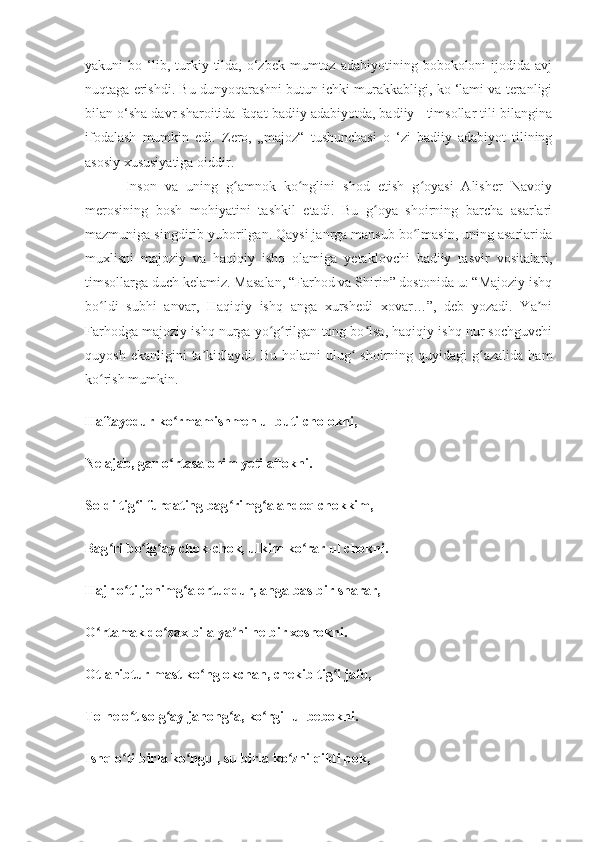 yakuni   bo  ‘lib,  turkiy  tilda,   o‘zbek   mumtoz  adabiyotining  bobokoloni  ijodida  avj
nuqtaga erishdi. Bu dunyoqarashni butun ichki murakkabligi, ko ‘lami va teranligi
bilan o‘sha davr sharoitida faqat badiiy adabiyotda, badiiy   timsollar tili bilangina
ifodalash   mumkin   edi.   Zero,   „majoz“   tushunchasi   o   ‘zi   badiiy   adabiyot   tilining
asosiy xususiyatiga oiddir.
          Inson   va   uning   g amnok   ko nglini   shod   etish   g oyasi   Alisher   Navoiyʻ ʻ ʻ
merosining   bosh   mohiyatini   tashkil   etadi.   Bu   g oya   shoirning   barcha   asarlari	
ʻ
mazmuniga singdirib yuborilgan. Qaysi janrga mansub bo lmasin, uning asarlarida	
ʻ
muxlisni   majoziy   va   haqiqiy   ishq   olamiga   yetaklovchi   badiiy   tasvir   vositalari,
timsollarga duch kelamiz. Masalan, “Farhod va Shirin” dostonida u: “Majoziy ishq
bo ldi   subhi   anvar,   Haqiqiy   ishq   anga   xurshedi   xovar…”,   deb   yozadi.   Ya ni	
ʻ ʼ
Farhodga majoziy ishq nurga yo g rilgan tong bo lsa, haqiqiy ishq nur sochguvchi	
ʻ ʻ ʻ
quyosh  ekanligini  ta kidlaydi.  Bu  holatni  ulug   shoirning  quyidagi   g azalida   ham	
ʼ ʻ ʻ
ko rish mumkin.	
ʻ
Haftayedur ko rmamishmen ul buti cholokni,	
ʻ
Ne ajab, gar o rtasa ohim yeti aflokni.
ʻ
Soldi tig i furqating bag rimg a andoq chokkim,	
ʻ ʻ ʻ
Bag ri bo lg ay chok-chok, ulkim ko rar ul chokni.	
ʻ ʻ ʻ ʻ
Hajr o ti jonimg a ortuqdur, anga bas bir sharar,	
ʻ ʻ
O rtamak do zax bila ya ni ne bir xoshokni.	
ʻ ʻ ʼ
Otlanibtur mast ko nglokchan, chekib tig i jafo,	
ʻ ʻ
To ne o t solg ay jahong a, ko rgil ul bebokni.	
ʻ ʻ ʻ ʻ
Ishq o ti birla ko ngul, su birla ko zni qildi pok,
ʻ ʻ ʻ 