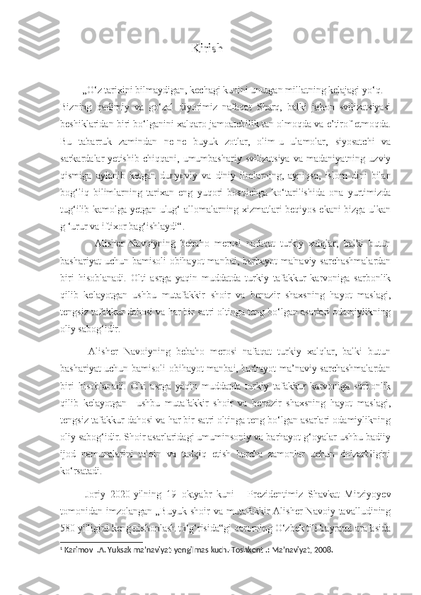                                           Kirish
         „O‘z tarixini bilmaydigan, kechagi kunini unutgan millatning kelajagi yo‘q.
Bizning   qadimiy   va   go‘zal   diyorimiz   nafaqat   Sharq,   balki   jahon   svilizatsiyasi
beshiklaridan biri bo‘lganini xalqaro jamoatchilik tan olmoqda va e’tirof etmoqda.
Bu   tabarruk   zamindan   ne-ne   buyuk   zotlar,   olim-u   ulamolar,   siyosatchi   va
sarkardalar   yetishib   chiqqani,   umumbashariy   svilizatsiya   va   madaniyatning   uzviy
qismiga   aylanib   ketgan   dunyoviy   va   diniy   ilmlarning,   ayniqsa,   islom   dini   bilan
bog‘liq   bilimlarning   tarixan   eng   yuqori   bosqichga   ko‘tarilishida   ona   yurtimizda
tug‘ilib kamolga yetgan ulug‘ allomalarning xizmatlari beqiyos ekani bizga ulkan
g ‘urur va iftixor bag‘ishlaydi“. 1
              Alisher   Navoiyning   bebaho   merosi   nafaqat   turkiy   xalqlar,   balki   butun
bashariyat  uchun bamisoli  obihayot  manbai, barhayot  ma'naviy sarchashmalardan
biri   hisoblanadi.   Olti   asrga   yaqin   muddatda   turkiy   tafakkur   karvoniga   sarbonlik
qilib   kelayotgan   ushbu   mutafakkir   shoir   va   benazir   shaxsning   hayot   maslagi,
tengsiz tafakkur dahosi va har bir satri oltinga teng bo‘lgan asarlari odamiylikning
oliy sabog‘idir.
          Alisher   Navoiyning   bebaho   merosi   nafaqat   turkiy   xalqlar,   balki   butun
bashariyat uchun bamisoli obihayot manbai, barhayot ma’naviy sarchashmalardan
biri   hisoblanadi.   Olti   asrga   yaqin   muddatda   turkiy   tafakkur   karvoniga   sarbonlik
qilib   kelayotgan     ushbu   mutafakkir   shoir   va   benazir   shaxsning   hayot   maslagi,
tengsiz tafakkur dahosi va har bir satri oltinga teng bo‘lgan asarlari odamiylikning
oliy sabog‘idir. Shoir asarlaridagi umuminsoniy va barhayot g‘oyalar ushbu badiiy
ijod   namunalarini   talqin   va   tadqiq   etish   barcha   zamonlar   uchun   dolzarbligini
ko‘rsatadi.
          Joriy   2020-yilning   19   oktyabr   kuni   -   Prezidentimiz   Shavkat   Mirziyoyev
tomonidan  imzolangan  „Buyuk   shoir   va  mutafakkir   Alisher  Navoiy  tavalludining
580 yilligini keng nishonlash to‘g‘risida“gi qarorning O‘zbek tili bayrami arafasida
1
 Karimov I.A. Yuksak ma’naviyat-yengilmas kuch.-Toshkent .: Ma’naviyat, 2008. 