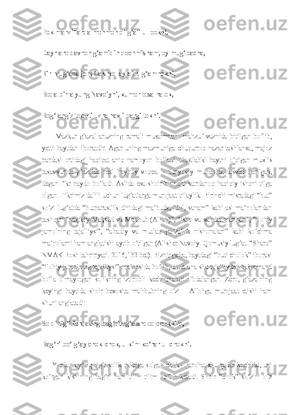 Pok manzillarda mehmon qilg ali ul pokni.ʻ
Dayr aro davron g amidin qochmisham, ey mug bacha,	
ʻ ʻ
Bir mug ona jom ila shod ayla bu g amnokni.	
ʻ ʻ
Boda birla yung Navoiyni, xumor etsa halok,
Bog langiz tobuti uzra naxli bargi tokni.	
ʻ
          Mazkur   g azal   aruzning   ramali   musammani   mahzuf   vaznida   bitilgan   bo lib,	
ʻ ʻ
yetti  baytdan  iboratdir.  Agar   uning mazmuniga  chuqurroq  nazar  tashlansa,  majoz
pardasi   ortidagi   haqiqat   aniq   namoyon   bo ladi.   Dastlabki   baytni   o qigan   muxlis	
ʻ ʻ
tasavvurida   g azalda   real   hayotiy   voqea   –   dunyoviy   muhabbat   tasviri   berilgan,	
ʻ
degan  fikr  paydo  bo ladi.  Aslida   esa  shoir  birinchi   satrdanoq  haqiqiy  ishqni   tilga	
ʻ
olgan. Fikrimiz dalili uchun lug atlarga murojaat qilaylik. Birinchi misradagi “but”	
ʻ
so zi lug atda “butparastlik dinidagi ma buda, idol, sanam” kabi  asl ma nolaridan	
ʻ ʻ ʼ ʼ
tashqari “haqiqiy Maqsud va Mahbub (Alloh)”, “ishq va vahdat mazhari”, “ilohiy
jamolning   tajalliysi”,   “abadiy   va   mutlaq   go zallik   nishonalari”   kabi   ko chma	
ʻ ʻ
ma nolarni ham anglatishi aytib o tilgan (Alisher Navoiy. Qomusiy lug at. “Sharq”	
ʼ ʻ ʻ
NMAK Bosh tahririyati. 2016,132-bet). Bizningcha, baytdagi “buti cholok” iborasi
“ilohiy jamolning tajalliysi” ma nosida bo lib, unda ana shu tajalliydan bahramand	
ʼ ʻ
bo la   olmayotgan   solikning   iztirobli   kechinmalari   ifodalangan.   Zero,   g azalning	
ʻ ʻ
keyingi   baytida   shoir   bevosita   mahbubning   o zi   –   Allohga   murojaat   etishi   ham	
ʻ
shuni anglatadi:
Soldi tig i furqating bag rimg a andoq chokkim,	
ʻ ʻ ʻ
Bag ri bo lg ay chok-chok, ulkim ko rar ul chokni.	
ʻ ʻ ʻ ʻ
      Yordan ayriliq tig i solik qalbiga solgan chok – jarohat shu qadar kuchliki, uni	
ʻ
ko rgan   kishining   bag ri   ham   tilim-tilim   bo lib   ketadi.   Shoir   “chok”   so zini   o z	
ʻ ʻ ʻ ʻ ʻ 