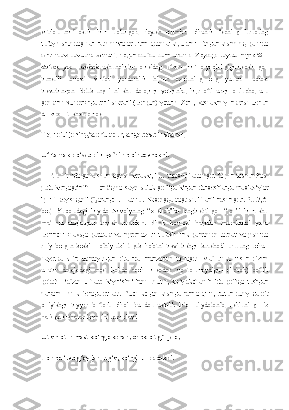 satrlari   ma nosida   ham   qo llagan,   deyish   mumkin.   Shunda   “sening   furqatingʼ ʻ
tufayli shunday haroratli misralar bitmoqdamanki, ularni o qigan kishining qalbida	
ʻ
ishq  olovi  lovullab ketadi”,  degan  ma no ham   uqiladi. Keyingi   baytda  hajr	
ʼ   o ti   –	ʻ
do zax, jon – xoshok	
ʻ   tushunchalari orasidagi o zaro ma no yaqinligiga asoslangan	ʻ ʼ
tamsilli   tanosib   san ati   yordamida   hijron   azobining   eng   yuqori   nuqtasi	
ʼ
tasvirlangan.   Solikning   joni   shu   darajaga   yetganki,   hajr   o ti   unga   ortiqcha,   uni	
ʻ
yondirib yuborishga bir “sharar” (uchqun) yetarli. Zero, xashakni yondirish uchun
do zax o ti shart emas:	
ʻ ʻ
Hajr o ti jonimg a ortuqdur, anga bas bir sharar,	
ʻ ʻ
O rtamak do zax bila ya ni ne bir xoshokni.	
ʻ ʻ ʼ
     Bu o rinda yana shuni aytish kerakki, “… tasavvuf adabiyotida jon tushunchasi	
ʻ
juda kengaytirilib… endigina sayri suluk yo liga kirgan darveshlarga mavlaviylar	
ʻ
“jon” deyishgan” (Qarang: I. Haqqul. Navoiyga qaytish. “Fan” nashriyoti. 2007,6-
bet).   Yuqoridagi   baytda   Navoiyning   “xoshok”ka   tenglashtirgan   “jon”i   ham   shu
ma noni   anglatgan   deyish   mumkin.   Shoir   keyingi   baytdan   murojaatni   yana	
ʼ
uchinchi shaxsga qaratadi va hijron azobi tufayli lirik qahramon tabiati va jismida
ro y   bergan   keskin   ro hiy-fiziologik   holatni   tasvirlashga   kirishadi.   Buning   uchun
ʻ ʻ
hayotda   ko p   uchraydigan   o ta   real   manzarani   tanlaydi.   Ma lumki,   inson   o zini	
ʻ ʻ ʼ ʻ
unutar   darajadagi   mast   holida   hech   narsadan   tap   tortmaydigan   (bebok)   bo lib	
ʻ
qoladi.   Ba zan   u   hatto   kiyinishni   ham   unutib,   ko ylakchan   holda   qo liga   tushgan	
ʼ ʻ ʻ
narsani olib ko chaga otiladi. Duch kelgan kishiga hamla qilib, butun dunyoga o t	
ʻ ʻ
qo yishga   tayyor   bo ladi.   Shoir   bundan   ustalik   bilan   foydalanib,   oshiqning   o z	
ʻ ʻ ʻ
nafsiga nisbatan isyonini tasvirlaydi:
Otlanibtur mast ko nglokchan, chekib tig i jafo,	
ʻ ʻ
To ne o t solg ay jahong a, ko rgil ul bebokni.	
ʻ ʻ ʻ ʻ 