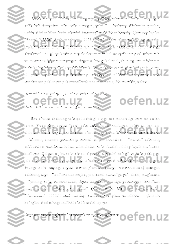          Mazkur  baytda  “ilohiy jamolning  tajalliysi”dan  bahramand bo la  olmayotganʻ
solik   hali   dunyodan   to la   uzila   olmagan,   ya ni   “…   bashariy   sifatlardan   qutulib,	
ʻ ʼ
ilohiy   sifatlar   bilan   botin   olamini   bezamoq”qa   (Alisher   Navoiy.   Qomusiy   lug at.	
ʻ
“Sharq”   NMAK   Bosh   tahririyati.   2016,61-bet)   erisha   olmaganligining   xatosini
anglab   yetadi.   Shuning   uchun   u   jahon,   ya ni   nafs   istaklariga   o t   qo yishga	
ʼ ʻ ʻ
shaylanadi. Bu g oya keyingi baytda davom ettiriladi va ayriliqning asl sababi ruh	
ʻ
va nazar pokligiga putur yetgani degan xulosaga kelinadi, shuning uchun ishq o ti	
ʻ
birla ko ngilni, suv (ko z yoshi) bilan ko zni  poklash zarurligi  ta kidlanadi. Zero,	
ʻ ʻ ʻ ʼ
ul   pokni,   ya ni   “ilohiy   jamolning   tajalliysi”ni   o tkinchi   dunyoning   turfa	
ʼ ʻ
zanglaridan poklangan pok manzillardagina mehmon qilish mumkin, xolos:
Ishq o ti birla ko ngul, su birla ko zni qildi pok,	
ʻ ʻ ʻ
Pok manzillarda mehmon qilg ali ul pokni.	
ʻ
         Shu o rinda shoirning so z qo llashdagi o ziga xos mahoratiga ham tan berish	
ʻ ʻ ʻ ʻ
lozim.   Yuqoridagi   baytda   “pok”   so zi   uch   o rinda   ishlatilgan   bo lsa-da,   har   biri	
ʻ ʻ ʻ
alohida ma noni anglatgan. Birinchi o rinda u qo shma fe l tarkibida kelib poklash	
ʼ ʻ ʻ ʼ
–   fe lining   sinonimi   yasalishiga   xizmat   qilgan,   ikkinchisi   –   “manzil”   so zining	
ʼ ʻ
sifatlovchisi   vazifasida   kelsa,   uchinchidan   so z   otlashib,   ilohiy   tajalli   ma nosini	
ʻ ʼ
bildirgan. Qolaversa, bu so z takrori o quvchi diqqatini ko ngil va ko z pokligiga	
ʻ ʻ ʻ ʻ
jalb qilish, uning mohiyatini yanada ta kidlab ko rsatish uchun ham xizmat qilgan.	
ʼ ʻ
Shunga   ko ra   keyingi   baytda   davron   g amidan   (dunyo   tashvishlaridan)   qochgan	
ʻ ʻ
solikning dayr – “orif insonlar majlisi, piri komil huzuri”ga yo l olishi, mug bacha	
ʻ ʻ
–   “pirning   so zi   va   nasihatlari,   fayzu   tarovatini   muridga   yetkazuvchi   kishi”dan	
ʻ
mug ona   jom   –   “orif   inson   qalbi”   (Komilov   N.   Ma nolar   olamiga   safar.	
ʻ ʼ
“Tamaddun”.   2012,12-bet.)   haqidagi   suhbatlarni   tinglab,   komillikka   –   g amnok	
ʻ
ko nglini shod etishga intilishi o z ifodasini topgan:	
ʻ ʻ
Dayr aro davron g amidin qochmisham, ey mug bacha,	
ʻ ʻ 