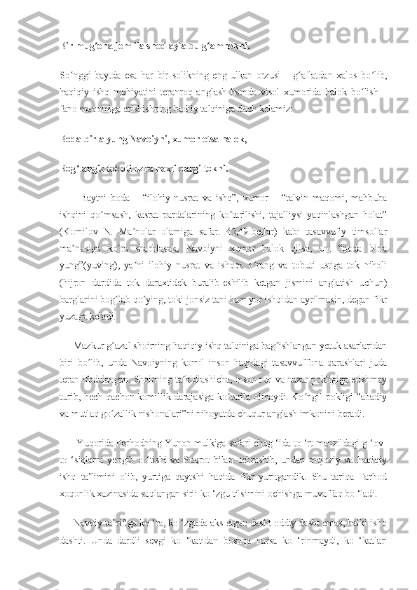 Bir mug ona jom ila shod ayla bu g amnokni.ʻ ʻ
So nggi   baytda   esa   har   bir   solikning   eng   ulkan   orzusi   –   g aflatdan   xalos   bo lib,	
ʻ ʻ ʻ
haqiqiy   ishq   mohiyatini   teranroq   anglash   hamda   visol   xumorida   halok   bo lish   –	
ʻ
fano maqomiga erishishning badiiy talqiniga duch kelamiz:
Boda birla yung Navoiyni, xumor etsa halok,
Bog langiz tobuti uzra naxli bargi tokni.	
ʻ
          Baytni   boda   –   “ilohiy   nusrat   va   ishq”,   xumor   –   “talvin   maqomi,   mahbuba
ishqini   qo msash,   kasrat   pardalarining   ko tarilishi,   tajalliysi   yaqinlashgan   holat”	
ʻ ʻ
(Komilov   N.   Ma nolar   olamiga   safar.   42,49-betlar)   kabi   tasavvufiy   timsollar	
ʼ
ma nosiga   ko ra   sharhlasak,   Navoiyni   xumor   halok   qilsa,   uni   “boda   birla	
ʼ ʻ
yung”(yuving),   ya ni   ilohiy   nusrat   va   ishqqa   o rang   va   tobuti   ustiga   tok   niholi	
ʼ ʻ
(hijron   dardida   tok   daraxtidek   buralib-eshilib   ketgan   jismini   anglatish   uchun)
barglarini bog lab qo ying, toki jonsiz tani ham yor ishqidan ayrilmasin, degan fikr	
ʻ ʻ
yuzaga keladi.
     Mazkur g azal shoirning haqiqiy ishq talqiniga bag ishlangan yetuk asarlaridan
ʻ ʻ
biri   bo lib,   unda   Navoiyning   komil   inson   haqidagi   tasavvuffona   qarashlari   juda	
ʻ
teran ifodalangan. Shoirning ta kidlashicha, inson ruh va nazar pokligiga erishmay	
ʼ
turib, hech qachon komillik darajasiga  ko tarila olmaydi. Ko ngil pokligi  “abadiy	
ʻ ʻ
va mutlaq go zallik nishonalari”ni nihoyatda chuqur anglash imkonini beradi.	
ʻ
       Yuqorida Farhodning Yunon mulkiga safari chog ‘ida to ‘rt manzildagi g ‘ov-
to   ‘siqlarni   yengib   o   ‘tishi   va   Suqrot   bilan   uchrashib,   undan   majoziy   va   haqiqiy
ishq   ta’limini   olib,   yurtiga   qaytshi   haqida   fikr   yuritgandik.   Shu   tariqa   Farhod
xoqonlik xazinasida saqlangan sirli ko ‘zgu  tilsimini ochishga muvaffaq bo ‘ladi.
     Navoiy ta’rifiga ko ‘ra, ko ‘zguda aks etgan dasht oddiy dasht emas, balki ishq
dashti.   Unda   dardli   sevgi   ko   ‘katidan   boshqa   narsa   ko   ‘rinmaydi,   ko   ‘katlari 