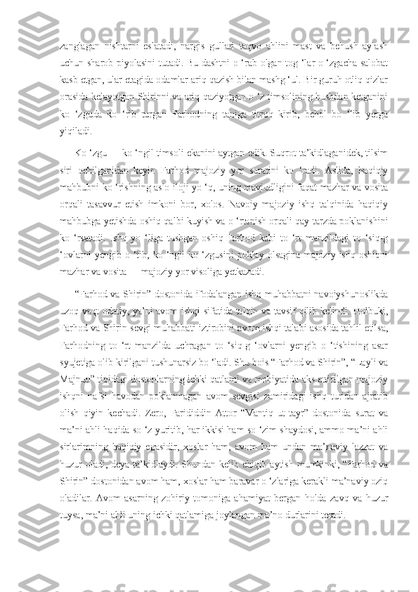 zanglagan   nishtarni   eslatadi,   nargis   gullari   taqvo   ahlini   mast   va   behush   aylash
uchun sharob piyolasini tutadi. Bu dashtni o ‘rab olgan tog ‘lar o ‘zgacha salobat
kasb etgan, ular etagida odamlar ariq qazish bilan mashg ‘ul. Bir guruh otliq qizlar
orasida kelayotgan Shirinni va ariq qaziyotgan o ‘z timsolining hushdan ketganini
ko   ‘zguda   ko   ‘rib   turgan   Farhodning   taniga   titroq   kirib,   behol   bo   ‘lib   yerga
yiqiladi.
      Ko ‘zgu — ko ‘ngil timsoli ekanini aytgan edik. Suqrot ta’kidlaganidek, tilsim
siri   ochilganidan   keyin   Farhod   majoziy   yor   suratini   ko   ‘radi.   Aslida,   haqiqiy
mahbubni ko ‘rishning aslo iloji yo ‘q, uning mavjudligini faqat mazhar va vosita
orqali   tasavvur   etish   imkoni   bor,   xolos.   Navoiy   majoziy   ishq   talqinida   haqiqiy
mahbubga yetishda oshiq qalbi kuyish va o ‘rtanish orqali qay tarzda poklanishini
ko   ‘rsatadi.   Ishq   yo   ‘liga   tushgan   oshiq   Farhod   kabi   to   ‘rt   manzildagi   to   ‘siq-g
‘ovlarni   yengib   o   ‘tib,   ko   ‘ngil   ko   ‘zgusini   poklay   olsagina   majoziy   ishq   oshiqni
mazhar va vosita — majoziy yor visoliga yetkazadi.
         “Farhod va Shirin” dostonida ifodalangan ishq-muhabbatni navoiyshunoslikda
uzoq vaqt odatiy, ya’ni avom ishqi sifatida talqin va tavsif qilib kelindi. Holbuki,
Farhod va Shirin sevgi-muhabbati iztirobini avom ishqi talabi asosida tahlil etilsa,
Farhodning   to   ‘rt   manzilda   uchragan   to   ‘siq-g   ‘ovlarni   yengib   o   ‘tishining   asar
syujetiga olib kirilgani tushunarsiz bo ‘ladi. Shu bois “Farhod va Shirin”, “Layli va
Majnun” tipidagi dostonlarning ichki qatlami va mohiyatida aks ettirilgan majoziy
ishqni   nafsi   havodan   poklanmagan   avom   sevgisi   zamiridagi   ishq   turidan   ajratib
olish   qiyin   kechadi.   Zero,   Farididdin   Attor   “Mantiq   ut-tayr”   dostonida   surat   va
ma’ni ahli haqida so ‘z yuritib, har ikkisi ham so ‘zim shaydosi, ammo ma’ni ahli
sirlarimning   haqiqiy   egasidir,   xoslar   ham,   avom   ham   undan   ma’naviy   lazzat   va
huzur oladi, deya ta’kidlaydi. Shundan kelib chiqib aytish mumkinki, “Farhod va
Shirin” dostonidan avom ham, xoslar ham baravar o ‘zlariga kerakli ma’naviy oziq
oladilar.   Avom   asarning   zohiriy   tomoniga   ahamiyat   bergan   holda   zavq   va   huzur
tuysa, ma’ni ahli uning ichki qatlamiga joylangan ma’no durlarini teradi. 