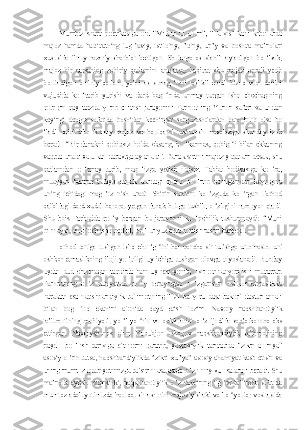           Mumtoz   sharq   poetikasiga   oid   “Miftoh   ul-ulum”,   “Talxis”   kabi   kitoblarda
majoz   hamda   haqiqatning   lug   ‘aviy,   istilohiy,   fiqhiy,   urfiy   va   boshqa   ma’nolari
xususida   ilmiy-nazariy   sharhlar   berilgan.   Shularga   asoslanib   aytadigan   bo   ‘lsak,
majoz   bir   narsaning   zohiriy   qatlamini   anglatsa,   haqiqat   shu   majoz   orqali   yetib
boriladigan   botiniy   qatlam,   ya’ni   asos-mag   ‘izni   tashkil   etadi.   Uzoq   vaqt   dardni
vujudida   ko   ‘tarib   yurishi   va   dard   bag   ‘rida   unmay   turgan   ishq   chechagining
qobiqni   qay   tarzda   yorib   chiqish   jarayonini   Farhodning   Yunon   safari   va   undan
keyingi   dengiz   safarida   boshidan   kechirgan   sarguzashtlardan   ham   bilib   olsa   bo
‘ladi.   Jaloliddin   Rumiy   majoz   va   haqiqatni   tushunish   masalasiga   shunday   izoh
beradi:   “Bir   danakni   qobiqsiz   holda   eksang,   ko   ‘karmas,   qobig   ‘i   bilan   ekkaning
vaqtda unadi va ulkan daraxtga aylanadi”. Danak sirtini majoziy qatlam desak, shu
qatlamdan   o   ‘tmay   turib,   mag   ‘izga   yetish   ilojsiz.   Tabiat   hodisasiga   ko   ‘ra,
muayyan   harorat   tufayli   danak   ustidagi   qobiq   bo   ‘rtib   ochilganidan   keyingina
uning   ichidagi   mag   ‘iz   nish   uradi.   Shirin   suratini   ko   ‘zguda   ko   ‘rgan   Farhod
qalbidagi dard xuddi harorat yetgan danak holiga tushib, o ‘zligini namoyon etadi.
Shu   bois   Farhodda   ro   ‘y   bergan   bu   jarayonni   ko   ‘pchilik   tushunmaydi:   “Muni
bilmayki, qilg ‘och ishq bedod, Bo ‘lur yuz aqlu donish rasmi barbod”.
         Farhod taniga tushgan ishq cho ‘g ‘ini  har  qancha sir tutishga urinmasin, uni
oshkor etmaslikning iloji yo ‘qligi  uy ichiga tushgan olovga qiyoslanadi. Bunday
uydan dud chiqmagan taqdirda ham uy ichi yonib, oxir-oqibat yorilishi  muqarrar.
Farhodning   o   ‘z   ruhiyatida   ro   ‘y   berayotgan   o   ‘zgarishni   oshkor   etmaslikka
harakati   esa   naqshbandiylik   ta’limotining   “Dil   ba   yoru   dast   bakor”   dasturilamali
bilan   bog   ‘liq   ekanini   alohida   qayd   etish   lozim.   Navoiy   naqsh bandiylik
ta’limotining   mohiyati,   yo   ‘l-yo   ‘riq   va   qoidalarini   o   ‘z   ijodida   san’atkorona   aks
ettirgan.   Navoiyshunos   olim   Yoqubjon   Ishoqov   naqshbandiylik   ta’limotining
paydo   bo   ‘lish   tarixiga   e’tiborni   qaratib,   yassaviylik   tariqatida   “zikri   aloniya”
asosiy o ‘rin tutsa, naqshbandiylikda “zikri xufiya” asosiy ahamiyat kasb etishi va
uning mumtoz adabiyotimizga ta’siri masalasida o ‘z ilmiy xulosalarini beradi. Shu
ma’noda aytish mumkinki, naqshbandiylik o ‘z davrining ilg ‘or ta’limoti sifatida
mumtoz adabiyotimizda haqiqat sir-asrorini majoziy shakl va bo ‘yoqlar vositasida 