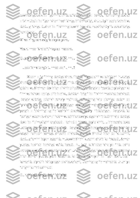 tasvirlashga asos bo ‘lganini alohida ta’kidlash lozim.   Demak, Farhodning dastlab
o ‘zi mubtalo bo ‘lgan ishqni hech kimga bildirmasligi, shu tufayli qattiq iztirob va
dardu   g   ‘amga   duchor   bo   ‘lishining   tasviri   bevosita   naqsh bandiylik   qarashlariga
hamohang:
Xiradning pardasig ‘a qayda yoro,
Yoshurmoq ishq o ‘tin aylab madoro.
Quyoshni zarra yoshurmoq bo ‘lurmu,
Hubob ichra tengiz turmoq bo ‘lurmu?
            Xoqon  o  ‘g  ‘lining  dardiga   chora   ilinjida  hikmat  ahli  va  tabiblarni   huzuriga
chorlaganda ular Farhodning ilm yo ‘lida riyozat chekib qiynalgani, to ‘rt manzilda
ajdaho va Ahriman dev bilan olishib toliqqani, uni dengiz o ‘rtasida joylashgan so
‘lim va bahavo orolga olib borilsa, darddan forig ‘ bo ‘lishini  maslahat berishadi.
Dengiz   safariga   otlanish   ramziy   ma’noda   Farhodning   ishq   olamiga   qadam   qo
‘yishidir.   Bu   olamda   u   duch   keladigan   xavf-xatar,   mehnat-mashaqqat   va   ularni
yengib   o   ‘tishning   og   ‘ir   kechishi   dostonda   badiiy   ifodalangan.   Dengizda   ko
‘tarilgan xatarnok shamol hakim va tabiblar tavsiya etgan shifo tadbiri ishq dardiga
davo   bo   ‘lolmasligini   anglatadi.   Farhod   o   ‘tirgan   qayiq   sinib,   u   bir   parcha   taxta
ustida   zo   ‘rg   ‘a   jon   saqlab   qoladi.   Dengizda   suzib   borayotgan   tujjorlar   hushdan
ketgan   Farhodni   kemaga   chiqarib   olishadi.   Kemada   Shopur   bilan   do   ‘st   tutinib,
dardu g ‘amini bayon etganida musavvir Shirin suratini chizib ko ‘rsatadi, Arman
yurtiga   boshlab   borishga   va’da   beradi.   Bu   kabi   tafsilotlar   ishq   yo   ‘lida   oshiq
ortiqcha vosita va choralardan ko ‘ngil uzishi lozimligiga ishoradir. Farhod Shopur
bilan   Arman   yurtiga   yetib   kelganida   ko   ‘zguda   namoyon   bo   ‘lgan   dasht,   tog   ‘
kamarida qiynalib ishlayotgan toshqazarlarni, ularning og ‘ir  mehnatida unum  yo
‘qligini ko ‘rib achinadi.
Guruhi erdi dardu dog ‘ ichinda, 