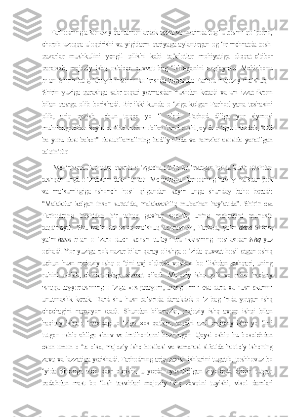      Farhodning afsonaviy qahramonlardek tesha va metinda tog ‘u toshni qo ‘porib,
chopib uzoqqa uloqtirishi va yigitlarni qariyaga aylantirgan og ‘ir mehnatda tosh -
qazarlar   mushkulini   yengil   qilishi   kabi   tafsilotlar   mohiyatiga   diqqat-e’tibor
qaratsak,   majoziy   ishq   oshiqqa   quvvat   bag   ‘ishlaganini   anglaymiz.   Mehinbonu
bilan Shirin bu g ‘aroyib insonni  ko ‘rishga borganda Farhod majoziy ma’shuq –
Shirin   yuziga   qarashga   sabr-toqati   yetmasdan   hushdan   ketadi   va   uni   izzat-ikrom
bilan   qasrga   olib   borishadi.   Bir-ikki   kunda   o   ‘ziga   kelgan   Farhod   yana   teshasini
olib,   ariq   qazish   uchun   toqqa   yo   ‘l   oladi.   Farhod   diliga   yor   siymosi
muhrlanganidan keyin qo ‘lini mehnat bilan band etishi, aytib o ‘tganimizdek, “Dil
ba   yoru   dast   bakor”   dasturilamalining   badiiy   ifoda   va   ramzlar   asosida   yaratilgan
talqinidir.
         Mehinbonu Farhodni qasrda o ‘zgacha iltifot ko ‘rsatgan holda kutib olishdan
tashqari unga o ‘z taxtini taklif qiladi. Mehinbonu Farhodning havoyi nafsdan pok
va   ma’sumligiga   ishonch   hosil   qilgandan   keyin   unga   shunday   baho   beradi:
“Malakdur   kelgan   inson   suratida,   malakvashliq   mubarhan   hay’atida”.   Shirin   esa
Farhodning   boshidan   bir   taboq   gavhar   sochib,   uning   mehnatini   munosib
taqdirlaydi.   Shu   ma’noda   oshiq-ma’shuq   uchrashuvi,   Farhod,   ya’ni   dard   Shirin,
ya’ni   husn   bilan   o   ‘zaro   duch   kelishi   tufayli   bu   ikkisining   hosilasidan   ishq   yuz
ochadi. Yor yuziga pok nazar bilan qaray olishga o ‘zida quvvat hosil etgan oshiq
uchun   husn   majoziy   ishq   o   ‘tini   avj   oldirish   vositasi   bo   ‘lishdan   tashqari,   uning
ruhini   toblab,   chiniqtirishga   xizmat   qiladi.   Majoziy   ishq   qalb   va   ruhni   haqiqiy
ishqqa tayyorlashning  o ‘ziga xos  jarayoni, uning omili  esa  dard va husn ekanini
unutmaslik   kerak.   Dard   shu   husn   ta’sirida   danakdek   o   ‘z   bag   ‘rida   yotgan   ishq
chechagini   namoyon   etadi.   Shundan   bilamizki,   majoziy   ishq   avom   ishqi   bilan
haqiqiy   ishq   o   ‘rtasidagi   o   ‘ziga   xos   qatlam,   taqdiri   azal   majoziy   ishq   yo   ‘lini
tutgan   oshiq   ahliga   sinov   va   imtihonlarni   hozirlagan.   Qaysi   oshiq   bu   bosqichdan
eson-omon o ‘ta olsa, majoziy ishq hosilasi  va samarasi  sifatida haqiqiy ishqning
zavq va lazzatiga yetishadi. Far hodning ariq qazish ishlarini tugatib, toshhovuz bo
‘yida   Shiringa   atab   qasr   qurishi,   u   yerda   uyushtirilgan   ziyofatda   Shirin   tutgan
qadahdan   mast   bo   ‘lish   tasvirlari   majoziy   ishq   zavqini   tuyishi,   visol   damlari 