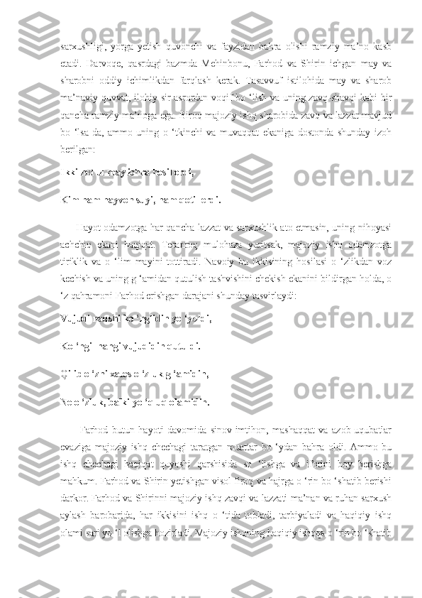 sarxushligi,   yorga   yetish   quvonchi   va   fayzidan   bahra   olishi   ramziy   ma’no   kasb
etadi.   Darvoqe,   qasrdagi   bazmda   Mehinbonu,   Farhod   va   Shirin   ichgan   may   va
sharobni   oddiy   ichimlikdan   farqlash   kerak.   Tasavvuf   istilohida   may   va   sharob
ma’naviy quvvat, ilohiy sir-asrordan voqif  bo ‘lish va uning zavq-shavqi  kabi  bir
qancha ramziy ma’noga ega. Biroq majoziy ishq sharobida zavq va lazzat mavjud
bo   ‘lsa-da,   ammo   uning   o   ‘tkinchi   va   muvaqqat   ekaniga   dostonda   shunday   izoh
berilgan:
Ikki hol ul may ichra hosil erdi,
Kim ham hayvon suyi, ham qotil erdi.
         Hayot odamzotga har qancha lazzat va sarxushlik ato etmasin, uning nihoyasi
achchiq   ekani   haqiqat.   Teranroq   mulohaza   yuritsak,   majoziy   ishq   odamzotga
tiriklik   va   o   ‘lim   mayini   tottiradi.   Navoiy   bu   ikkisining   hosilasi   o   ‘zlikdan   voz
kechish va uning g ‘amidan qutulish tashvishini chekish ekanini bildirgan holda, o
‘z qahramoni Farhod erishgan darajani shunday tasvirlaydi:
Vujudi naqshi ko ‘nglidin yo ‘yuldi,
Ko ‘ngil nangi vujudidin qutuldi.
Qilib o ‘zni xalos o ‘zluk g ‘amidin,
Ne o ‘zluk, balki yo ‘qluq olamidin.
          Farhod   butun   hayoti   davomida   sinov-imtihon,   mashaqqat   va   azob-uqubatlar
evaziga   majoziy   ishq   chechagi   taratgan   muattar   bo   ‘ydan   bahra   oldi.   Ammo   bu
ishq   chechagi   haqiqat   quyoshi   qarshisida   so   ‘lishga   va   iforini   boy   berishga
mahkum. Farhod va Shirin yetishgan visol firoq va hajrga o ‘rin bo ‘shatib berishi
darkor. Farhod va Shirinni majoziy ishq zavqi va lazzati ma’nan va ruhan sarxush
aylash   barobarida,   har   ikkisini   ishq   o   ‘tida   tobladi,   tarbiyaladi   va   haqiqiy   ishq
olami sari yo ‘l olishga hozirladi. Majoziy ishqning haqiqiy ishqqa o ‘rin bo ‘shatib 