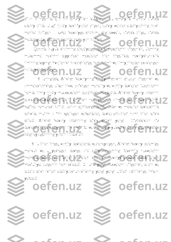 e’lon   qilinganida   ajib   bir   ramziylikni   ko‘raman.   Bu   ramziylik   mumtoz   o‘zbek
adabiy   tilida   ulug‘   ijodiy   kashfiyotlar   qilgan,   turkiy   xalqlar   adabiyotining   bosh
manbai   bo‘lgan     Hazrat   Navoiyga   ehtirom,   eng   avvalo,   o‘zbek   tiliga,   o‘zbek
madaniyatiga ehtirom ekanida namoyon bo ‘ladi.
          Qarorda   buyuk   shoirning   abadiyatga   daxldor   asarlarini   o‘rganish,   ularning
mukammal   nashrini   tayyorlash   masalalari   bilan   birgalikda   navoiyshunoslik
ilmining keyingi rivojlanish bosqichlariga ham tizimli va ilmiy jihatdan asoslangan
holda yondashilgan.
            SHuningdek,   Alisher   Navoiyning   ijodiy   merosini   chuqur   o‘rganish   va
ommalashtirishga   ulkan   hissa   qo‘shgan   mahalliy   va   xorijiy   davlatlar   fuqarolarini
hamda   ilmiy   ijodiy   muassasalarni   taqdirlash   maqsadida   Alisher   Navoiy   ordenini
ta'sis   etish   yuzasidan   taklif   kiritilishi   navoiyshunos   olimlar   uchun   ham   muhim
rag‘bat   namunasi   bo‘ldi.   Jahon   tajribasiga   ko‘ra,   orden   va   medallar   davlatchilik
tarixida   muhim   o   ‘rin   egallagan   sarkardalar,   davlat   arboblari   nomi   bilan   ta’sis
etiladi.   Alisher   Navoiy   ordenining   ta’sis   etilishi   yangi     O‘zbekiston   o‘z
davlatchilik   taraqqiyotini   ilm-ma’rifat   va   ma’naviy   yuksalish   bilan   chambarchas
belgilayotganining yorqin ifodasidir.
          SHu   bilan  birga,  xorijiy  davlatlarda   saqlanayotgan,   Alisher   Navoiy   qalamiga
mansub   va   u   yashagan   davrga   oid   qo‘lyozmalarning   faksimile   nusxalarini
mamlakatimizga   olib   kelish   choralari   ko‘rilishi   navoiyshunoslar   oldida   ulkan
mas’uliyat   turganini   ham   eslatadi.   CHunki   yangi   nusxalarni   o‘rganish,   talqin   va
tadqiq   etish   ishlari   adabiyotshunoslikning   yangi-yangi   ufqlari   ochilishiga   imkon
yaratadi.                
     