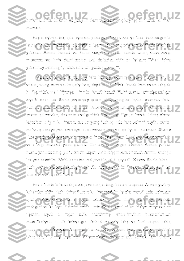 berishi   alohida   bosqich   va   jarayon   ekanini   dostonning   keyingi   boblarida   ko   ‘rish
mumkin.
     Suqrot aytganidek, qalb oynasini  poklagan Farhod ishq yo ‘lida duch kelgan to
‘siq-g  ‘ovlarni   mardonavor  yengib  o  ‘tgani   uchun majoziy  yor   — Shirin visoliga
yetishdi.   Ammo   Farhod   va   Shirin   sevgi-muhabbati   hamda   uning   shavq-zavqi
muvaqqat   va   foniy   ekani   taqdiri   azal   daftariga   bitib   qo   ‘yilgan:   “Visol   ichra
yetishmay oshnolig ‘, Falak soldi aro yerda judolig ‘”.
          Manbalarga   tayanib   majoziy   ishq   haqiqiy   ishqning   soyasi,   majoziy   ishq   –
vosita,  uning  samarasi  haqiqiy  ishq,   deydigan  bo  ‘lsak,   bunda  ham  avom  ishqida
bo ‘lganidek, visol hijronga o ‘rin bo ‘shatib beradi. Ya’ni qasrda Farhodga atalgan
ziyofat   chog   ‘ida   Shirin   paydarpay   qadah   tutib,   uning   ko   ‘nglini   xushnud   etadi.
Farhod   bu   uchrashuvdan   ruhlanadi.   Nozik   tomoni   shundaki,   u   aysh-ishrat   uchun
qasrda   qolmasdan,   dostonda   aytilganidek   “balo   tog   ‘i”ga   jo   ‘naydi.   Biroq   charxi
kajraftor   o   ‘yin   ko   ‘rsatib,   taqdir   yorg   ‘uchog   ‘ida   hajr   zahrini   tuyib,   oshiq-
ma’shuq   ichayotgan   sharobga   bildirmasdan   tashlab   qo   ‘yadi:   hukmdor   Xusrav
Parvez toju taxtiga munosib merosxo ‘r qoldirish niyatida uylanishga qaror qiladi
va   o   ‘ziga   munosib   yorni   qidiradi.   Har   tarafga   otlangan   odamlari   Arman   yurtida
husnu jamolda tengi yo ‘q Shirin degan qiz borligini xabar beradi. Ammo shoh jo
‘natgan   sovchilar   Mehinbonudan   rad   javobini   olib   qaytadi.   Xusrav   Shirin   bilan   -
Farhodning oshiq-ma’shuqligini eshitib, qanday qilib bo ‘lmasin, oshiqni yo ‘ldan
olib tashlash rejasini tuzadi.
     Shu o ‘rinda ta’kidlash joizki, asarning oldingi boblari talqinida Arman yurtiga
kelishdan   oldin   Farhodning   Suqrot   ko   ‘rsatmasi   bo   ‘yicha   manzillarda   uchragan
ajdaho,   Ahriman   va   temir   paykar   ustidan   g   ‘olib   chiqib,   nafsoniy   poklikka
erishgani  va ko ‘zgu tilsimini ochib, unda Shirin jamolini ko ‘rishga muyassar bo
‘lganini   aytib   o   ‘tgan   edik.   Taqdirning   sinov-imtihon   bosqichlaridan
muvaffaqiyatli   o   ‘tib   kelayotgan   Farhod   majoziy   ishq   yo   ‘lini   tutgan   oshiq
maqomiga   ko   ‘tariladi.   Ahamiyat   berilsa,   Xusrav   ham   Shiringa   sevgi-muhabbat
izhor etib, o ‘zining unga munosib yor ekanini da’vo qiladi. Demak, Farhod ham, 