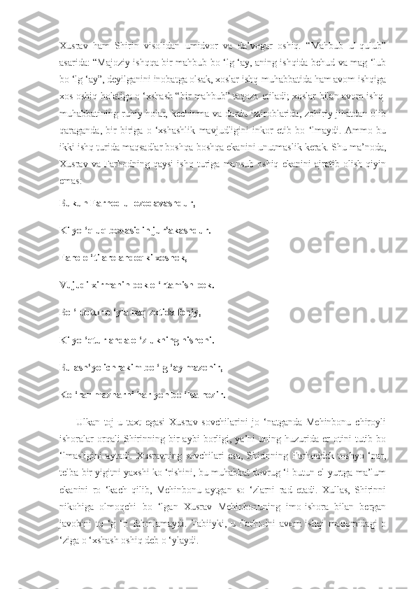 Xusrav   ham   Shirin   visolidan   umidvor   va   da’vogar   oshiq.   “Mahbub   ul-qulub”
asarida: “Majoziy ishqqa bir mahbub bo ‘lg ‘ay, aning ishqida behud va mag ‘lub
bo ‘lg ‘ay”, deyilganini inobatga olsak, xoslar ishq-muhabbatida ham avom ishqiga
xos oshiq holatiga o ‘xshash “bir mahbub” taqozo etiladi; xoslar bilan avom ishq-
muhabbatining ruhiy holat,  kechinma  va dardu  iztiroblarida, zohiriy jihatdan  olib
qaraganda,   bir-biriga   o   ‘xshashlik   mavjudligini   inkor   etib   bo   ‘lmaydi.   Ammo   bu
ikki ishq turida maqsadlar boshqa-boshqa ekanini unutmaslik kerak. Shu ma’noda,
Xusrav   va   Farhodning   qaysi   ishq   turiga   mansub   oshiq   ekanini   ajratib   olish   qiyin
emas:
Bukun Farhod ul ozodavashdur,
Ki yo ‘qluq bodasidin jur’akashdur.
Fano o ‘ti aro andoqki xoshok,
Vujudi xirmanin pok o ‘rtamish pok.
Bo ‘lubtur o ‘yla haq zotida foniy,
Ki yo ‘qtur anda o ‘zlukning nishoni.
Bu ash’yo ichrakim bo ‘lg ‘ay mazohir,
Ko ‘rar mazharni har yon bo ‘lsa nozir.
        Ulkan   toj-u   taxt   egasi   Xusrav   sovchilarini   jo   ‘natganda   Mehinbonu   chiroyli
ishoralar   orqali   Shirinning   bir   aybi   borligi,  ya’ni   uning   huzurida  er   otini   tutib   bo
‘lmasligini   aytadi.   Xusravning   sovchilari   esa,   Shirinning   Farhoddek   toshyo   ‘nar,
telba bir yigitni yaxshi ko ‘rishini, bu muhabbat dovrug ‘i butun el-yurtga ma’lum
ekanini   ro   ‘kach   qilib,   Mehinbonu   aytgan   so   ‘zlarni   rad   etadi.   Xullas,   Shirinni
nikohiga   olmoqchi   bo   ‘lgan   Xusrav   Mehinbonuning   imo-ishora   bilan   bergan
javobini   to   ‘g   ‘ri   fahmlamaydi.   Tabiiyki,   u   Farhodni   avom   ishqi   maqomidagi   o
‘ziga o ‘xshash oshiq deb o ‘ylaydi. 