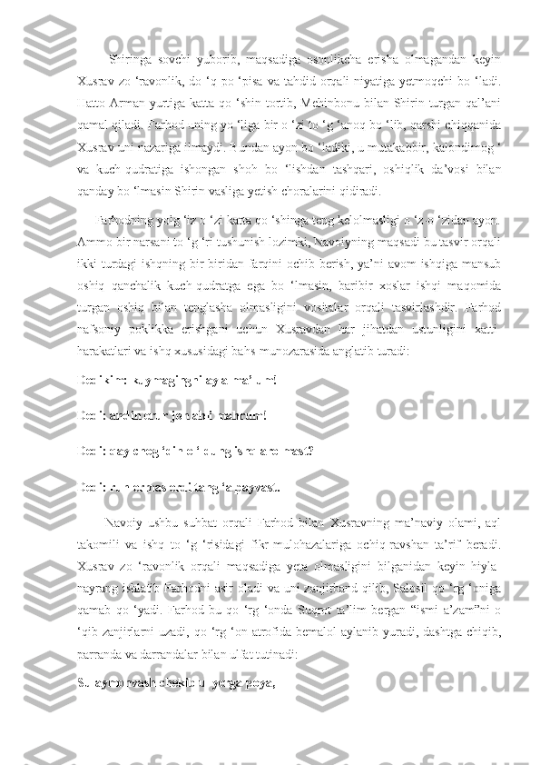           Shiringa   sovchi   yuborib,   maqsadiga   osonlikcha   erisha   olmagandan   keyin
Xusrav  zo ‘ravonlik,  do ‘q-po ‘pisa  va tahdid  orqali  niyatiga  yetmoqchi  bo  ‘ladi.
Hatto Arman yurtiga katta qo ‘shin tortib, Mehinbonu bilan Shirin turgan qal’ani
qamal qiladi. Farhod uning yo ‘liga bir o ‘zi to ‘g ‘anoq bo ‘lib, qarshi chiqqanida
Xusrav uni nazariga ilmaydi. Bundan ayon bo ‘ladiki, u mutakabbir, kalondimog ‘
va   kuch-qudratiga   ishongan   shoh   bo   ‘lishdan   tashqari,   oshiqlik   da’vosi   bilan
qanday bo ‘lmasin Shirin vasliga yetish choralarini qidiradi.
     Farhodning yolg ‘iz o ‘zi katta qo ‘shinga teng kelolmasligi o ‘z-o ‘zidan ayon.
Ammo bir narsani to ‘g ‘ri tushunish lozimki, Navoiyning maqsadi bu tasvir orqali
ikki turdagi   ishqning bir-biridan farqini ochib berish, ya’ni avom ishqiga mansub
oshiq   qanchalik   kuch-qudratga   ega   bo   ‘lmasin,   baribir   xoslar   ishqi   maqomida
turgan   oshiq   bilan   tenglasha   olmasligini   vositalar   orqali   tasvirlashdir.   Farhod
nafsoniy   poklikka   erishgani   uchun   Xusravdan   har   jihatdan   ustunligini   xatti-
harakatlari va ishq xususidagi bahs-munozarasida anglatib turadi:
Dedikim: kuymagingni ayla ma’lum!
Dedi: andin erur joh ahli mahrum!
Dedi: qay chog ‘din o ‘ldung ishq aro mast?
Dedi: ruh ermas erdi tang ‘a payvast.
          Navoiy   ushbu   suhbat   orqali   Farhod   bilan   Xusravning   ma’naviy   olami,   aql
takomili   va   ishq   to   ‘g   ‘risidagi   fikr-mulohazalariga   ochiq-ravshan   ta’rif   beradi.
Xusrav   zo   ‘ravonlik   orqali   maqsadiga   yeta   olmasligini   bilganidan   keyin   hiyla-
nayrang ishlatib Farhodni  asir  oladi  va uni  zanjirband qilib, Salosil  qo ‘rg ‘oniga
qamab   qo   ‘yadi.   Farhod   bu   qo   ‘rg   ‘onda   Suqrot   ta’lim   bergan   “ismi   a’zam”ni   o
‘qib  zanjirlarni   uzadi, qo  ‘rg  ‘on  atrofida bemalol  aylanib  yuradi,  dashtga  chiqib,
parranda va darrandalar bilan ulfat tutinadi:
Sulaymonvash chekib ul yerga poya, 