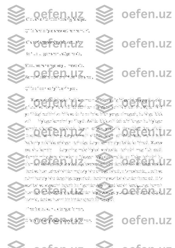 Ki qushlar tortibon boshig ‘a soya.
Qilib ishq o ‘yla shavkat rahnamuni,
Ki sheri sharzani aylab zabuni.
Bo ‘lub ul goh sher ustiga rokib,
Sibou vahsh anga xaylu mavokib.
Zamoni babru qoplondin bo ‘lub shod,
Qilib dildor ko ‘yi itlarin yod.
     Xusrav Farhodning ko ‘ngli karomat nuri bilan yo ‘g ‘rilganini payqaydi. Lekin
g ‘ururi va havoyi nafsi bu haqiqatni tan olishga to ‘sqinlik qiladi. Shu vajdan ishq
yo ‘lidagi raqibini zo ‘rlik va do ‘q-po ‘pisa bilan yenga olmagach, bu ishga falak
zoli — hiylagar kampirni yo ‘llaydi. Aslida falak zoli deb ta’riflangan bu hiylagar
kampir   afsona   va   ertaklarda   bayon   etilgan   yovuzlik   timsolidan   farq   qiladi.
Dostonda   kampirning   dunyo   timsoli   sifatida   talqin   etilishida   katta   ma’no   bor.
Nafsoniy poklikka erishgan Farhodga dunyo kampir qiyofasida ko ‘rinadi. Xusrav
esa   shu   kampir   —   dunyoning   makr-hiylasi   vositasida   Farhodni   mag   ‘lub   etadi.
Kampir   ming   bora   sinovdan   o   ‘tkazgan   hiylasini   amalda   qo   ‘llab,   Farhodni   bu
olamdan ketishga majbur qiladi. Qolaversa, Farhodni dard timsoli deb atagan edik.
Dard va husn uchrashishidan majoziy ishq amalga oshadi, o ‘z navbatida, u qalb va
ruhni haqiqiy ishq dargohiga tayyorladi. Dardning vazifasi shundan iborat edi. O ‘z
vazifasi   va xizmatini   bajarib bo  ‘lganidan  keyin dard  ketishi   kerak,  unga  hamroh
husn ham o ‘z vazifasini ado etganidan keyin zavolga yuz tutadi. Shuni ta’kidlash
lozimki, dard va husnni bir-biridan ajratib bo ‘lmaydi:
Firoqida bukunluk tonglaliqmen,
G ‘amidin o ‘ylakim, suvsiz baliqmen. 