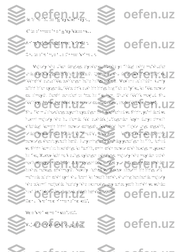 Baliq holi bu bo ‘lg ‘ay suvdin ayru,
Ki tolpinmoqdin o ‘lg ‘ay istabon su.
Aning hajrida tolpinmoq ishimdur,
Chu tolpindim, o ‘lub tinmoq ishimdur.
         Majoziy ishq ulkan dengizga qiyoslansa,  bu ishq yo ‘lidagi  oshiq-ma’shuqlar
unda   suzib   yurgan   baliqlarni   eslatadi.   Qachonki,   shu   dengizdan   biri   chiqarilsa,
ikkinchisi   quruqlikka   tashlangan   baliq   holiga   tushadi.   Mavlono   Jaloliddin   Rumiy
ta’biri bilan aytganda, ikkita tirik qush bir-biriga bog ‘lab qo ‘yilsa, ko ‘kka parvoz
eta   olmaydi.   Garchi   qanotlari   to   ‘rtta   bo   ‘lsa   ham.   Chunki   ikkilik   mavjud.   Shu
ikkilik yo ‘qolsa, har ikkisi ham parvoz eta oladi. Zero, orada ikkilik qolmaydi.
Shu fikr-mulohazalarga tayanib aytadigan bo ‘lsak, Farhod va Shirin, ya’ni dard va
husnni   majoziy   ishq   bu   olamda   ikki   qushdek   juftlagandan   keyin   dunyo   timsoli
sifatidagi   kampir   birini   parvoz   ettirgach,   ikkinchisi   ham   ilojsiz   unga   ergashib,
izidan   parvoz   qildi.   Bundan   ko   ‘rinadiki,   falak   zoli   —   kampir   shu   ikki   qushning
parvoziga sharoit yaratib berdi. Dunyoning tarhi shunday yaratilgan bo ‘lib, Farhod
va Shirin kamolot bosqichiga ko ‘tarilib, emin-erkin parvoz etish baxtiga muyassar
bo ‘lsa, Xusrav kabi nafs quliga aylangan oshiqlarga majoziy ishq mayidan totish
nasib   etmaydi.   Farididdin   Attor   aytganidek,   o   ‘zini   yuz   baloga   giriftor   etishdan
boshqa   narsaga   erishmaydi.   Navoiy   Farhod   va   Xusrav   obrazini   bir-biriga   zid   -
ma’noda talqin etishi ayni shu farqni ko ‘rsatib berish, shuning barobarida majoziy
ishq takomil  natijasida  haqiqiy ishq ostonasiga  qay tariqa yetib borishi  va vahdat
hosil bo ‘lishini obrazli tarzda chizib berishdan iborat:
Gar ul ishqimda hirmon birla ketti,
Vale ishqi kamolin sobit etti.
Vujudin o ‘rtab ul so ‘zu gudozi, 