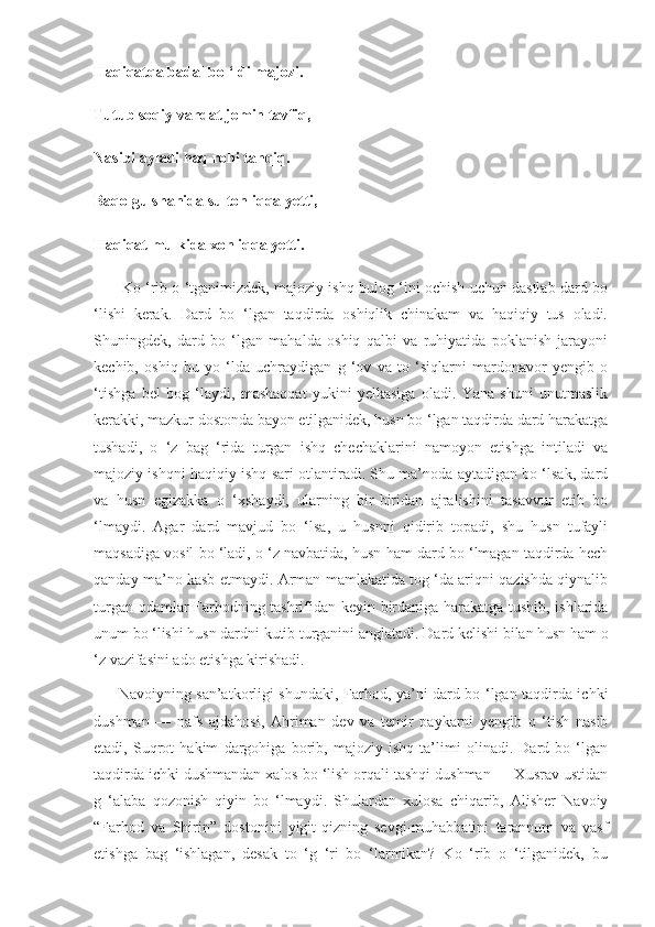 Haqiqatqa badal bo ‘ldi majozi.
Tutub soqiy vahdat jomin tavfiq,
Nasibi ayladi haq rohi tahqiq.
Baqo gulshanida sultonliqqa yetti,
Haqiqat mulkida xonliqqa yetti.
         Ko ‘rib o ‘tganimizdek, majoziy ishq bulog ‘ini ochish uchun dastlab dard bo
‘lishi   kerak.   Dard   bo   ‘lgan   taqdirda   oshiqlik   chinakam   va   haqiqiy   tus   oladi.
Shuningdek,   dard   bo   ‘lgan   mahalda   oshiq   qalbi   va   ruhiyatida   poklanish   jarayoni
kechib,   oshiq   bu   yo   ‘lda   uchraydigan   g   ‘ov   va   to   ‘siqlarni   mardonavor   yengib   o
‘tishga   bel   bog   ‘laydi,   mashaqqat   yukini   yelkasiga   oladi.   Yana   shuni   unutmaslik
kerakki, mazkur dostonda bayon etilganidek, husn bo ‘lgan taqdirda dard harakatga
tushadi,   o   ‘z   bag   ‘rida   turgan   ishq   chechaklarini   namoyon   etishga   intiladi   va
majoziy ishqni haqiqiy ishq sari otlantiradi. Shu ma’noda aytadigan bo ‘lsak, dard
va   husn   egizakka   o   ‘xshaydi,   ularning   bir-biridan   ajralishini   tasavvur   etib   bo
‘lmaydi.   Agar   dard   mavjud   bo   ‘lsa,   u   husnni   qidirib   topadi,   shu   husn   tufayli
maqsadiga vosil bo ‘ladi, o ‘z navbatida, husn ham dard bo ‘lmagan taqdirda hech
qanday ma’no kasb etmaydi. Arman mamlakatida tog ‘da ariqni qazishda qiynalib
turgan odamlar Farhodning tashrifidan   keyin birdaniga harakatga tushib, ishlarida
unum bo ‘lishi husn dardni kutib turganini  anglatadi. Dard kelishi bilan husn ham o
‘z vazifasini ado etishga kirishadi.
         Navoiyning san’atkorligi shundaki,   Farhod, ya’ni dard bo ‘lgan taqdirda ichki
dushman   —   nafs   ajdahosi,   Ahriman   dev   va   temir   paykarni   yengib   o   ‘tish   nasib
etadi,   Suqrot   hakim   dargohiga   borib,   majoziy   ishq   ta’limi   olinadi.   Dard   bo   ‘lgan
taqdirda ichki dushmandan xalos bo ‘lish orqali tashqi dushman — Xusrav ustidan
g   ‘alaba   qozonish   qiyin   bo   ‘lmaydi.   Shulardan   xulosa   chiqarib,   Alisher   Navoiy
“Farhod   va   Shirin”   dostonini   yigit-qizning   sevgi-muhabbatini   tarannum   va   vasf
etishga   bag   ‘ishlagan,   desak   to   ‘g   ‘ri   bo   ‘larmikan?   Ko   ‘rib   o   ‘tilganidek,   bu 