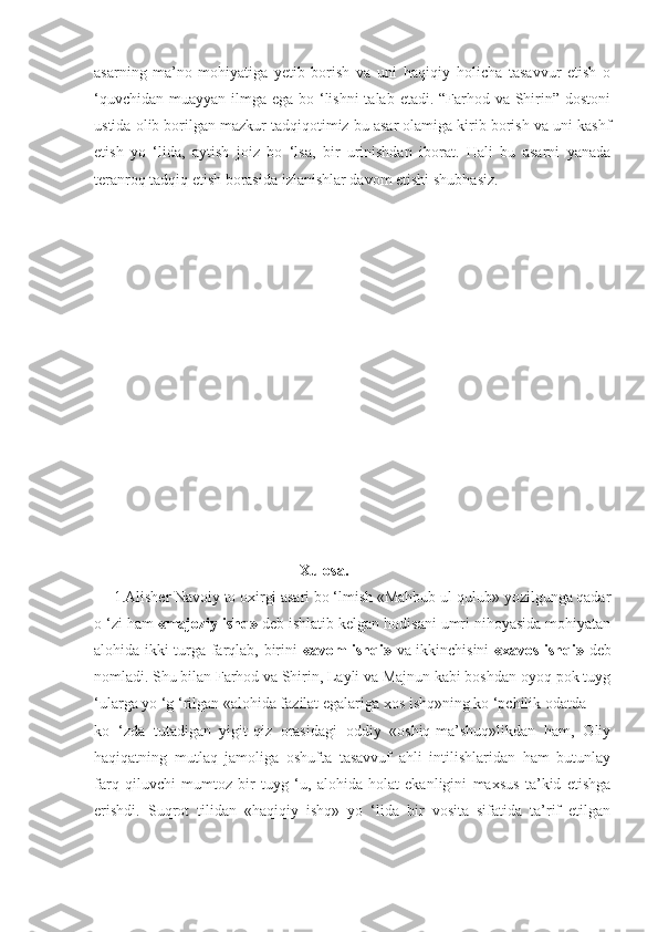asarning   ma’no-mohiyatiga   yetib   borish   va   uni   haqiqiy   holicha   tasavvur   etish   o
‘quvchidan muayyan ilmga ega bo ‘lishni  talab etadi. “Farhod va Shirin” dostoni
ustida olib borilgan mazkur tadqiqotimiz bu asar olamiga kirib borish va uni kashf
etish   yo   ‘lida,   aytish   joiz   bo   ‘lsa,   bir   urinishdan   iborat.   Hali   bu   asarni   yanada
teranroq tadqiq etish borasida  izlanishlar davom etishi shubhasiz.
                                                     Xulosa.
     1.Alisher Navoiy to oxirgi asari bo ‘lmish «Mahbub ul-qulub» yozilgunga qadar
o ‘zi ham  «majoziy   ishq»  deb ishlatib kelgan hodisani umri nihoyasida mohiyatan
alohida ikki turga farqlab, birini   «avom ishqi»   va ikkinchisini   «xavos ishqi»   deb
nomladi. Shu bilan Farhod va Shirin, Layli va Majnun kabi boshdan-oyoq pok tuyg
‘ularga yo ‘g ‘rilgan «alohida fazilat egalariga xos ishq»ning ko ‘pchilik odatda
ko   ‘zda   tutadigan   yigit-qiz   orasidagi   oddiy   «oshiq-ma’shuq»likdan   ham,   Oliy
haqiqatning   mutlaq   jamoliga   oshufta   tasavvuf   ahli   intilishlaridan   ham   butunlay
farq   qiluvchi   mumtoz   bir   tuyg   ‘u,   alohida   holat   ekanligini   maxsus   ta’kid   etishga
erishdi.   Suqrot   tilidan   «haqiqiy   ishq»   yo   ‘lida   bir   vosita   sifatida   ta’rif   etilgan 