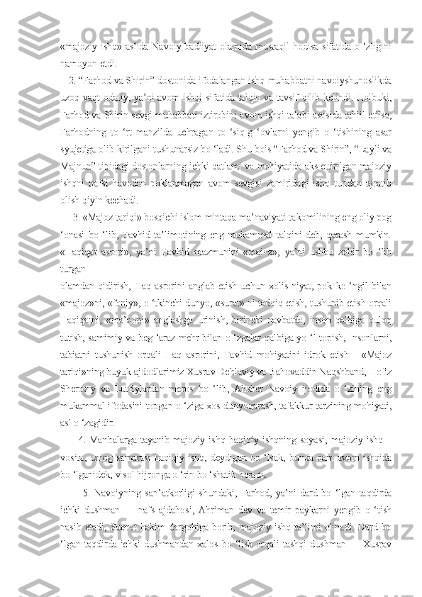 «majoziy ishq» aslida Navoiy badiiyat olamida mustaqil  hodisa sifatida o ‘zligini
namoyon etdi.
   2.  “Farhod va Shirin” dostonida ifodalangan ishq-muhabbatni navoiyshunoslikda
uzoq vaqt odatiy, ya’ni avom ishqi sifatida talqin va tavsif qilib kelindi. Holbuki,
Farhod va Shirin sevgi-muhabbati iztirobini avom ishqi talabi asosida tahlil etilsa,
Farhodning   to   ‘rt   manzilda   uchragan   to   ‘siq-g   ‘ovlarni   yengib   o   ‘tishining   asar
syujetiga olib kirilgani tushunarsiz bo ‘ladi. Shu bois “Farhod va Shirin”, “Layli va
Majnun” tipidagi dostonlarning ichki qatlami va mohiyatida aks ettirilgan majoziy
ishqni   nafsi   havodan   poklanmagan   avom   sevgisi   zamiridagi   ishq   turidan   ajratib
olish qiyin kechadi.
     3.  «Majoz tariqi» bosqichi islom mintaqa ma’naviyati takomilining eng oliy pog
‘onasi   bo   ‘lib,   Tavhid   ta’limotining   eng   mukammal   talqini   deb,   qarash   mumkin.
«Haqiqat   asrori»,   ya’ni   Tavhid   mazmunini   «majoz»,   ya’ni   ushbu   zohir   bo   ‘lib
turgan
olamdan  qidirish,   Haq   asrorini   anglab  etish   uchun   xolis   niyat,  pok   ko  ‘ngil   bilan
«majoz»ni, «foniy», o ‘tkinchi dunyo, «surat» ni tadqiq etish, tushunib etish orqali
Haqiqatni,   «ma’noni»   anglashga   urinish,   birinchi   navbatda,   inson   qalbiga   quloq
tutish, samimiy va beg ‘araz mehr bilan o ‘zgalar qalbiga yo ‘l topish, Insonlarni,
tabiatni   tushunish   orqali   Haq   asrorini,   Tavhid   mohiyatini   idrok   etish   -   «Majoz
tariqi»ning buyuk ajdodlarimiz Xusrav Dehlaviy va Bahovaddin Naqshband, Hofiz
Sheroziy   va   Lutfiylardan   meros   bo   ‘lib,   Alisher   Navoiy   ijodida   o   ‘zining   eng
mukammal ifodasini topgan o ‘ziga xos dunyoqarash, tafakkur tarzining mohiyati,
asl o ‘zagidir.
          4.   Manbalarga   tayanib   majoziy   ishq   haqiqiy   ishqning   soyasi,   majoziy   ishq   –
vosita,  uning  samarasi  haqiqiy  ishq,   deydigan  bo  ‘lsak,   bunda  ham  avom  ishqida
bo ‘lganidek, visol hijronga o ‘rin bo ‘shatib beradi .
            5.   Navoiyning   san’atkorligi   shundaki,   Farhod,   ya’ni   dard   bo   ‘lgan   taqdirda
ichki   dushman   —   nafs   ajdahosi,   Ahriman   dev   va   temir   paykarni   yengib   o   ‘tish
nasib   etadi,   Suqrot   hakim   dargohiga  borib,  majoziy   ishq   ta’limi   olinadi.   Dard  bo
‘lgan  taqdirda ichki   dushmandan  xalos  bo  ‘lish  orqali  tashqi  dushman  —  Xusrav 