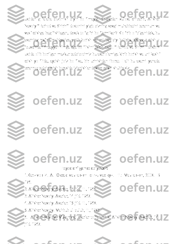 ustidan   g   ‘alaba   qozonish   qiyin   bo   ‘lmaydi.   Shulardan   xulosa   chiqarib,   Alisher
Navoiy “Farhod va Shirin” dostonini yigit-qizning sevgi-muhabbatini tarannum va
vasf etishga bag ‘ishlagan, desak to ‘g ‘ri bo ‘larmikan? Ko ‘rib o ‘tilganidek, bu
asarning   ma’no-mohiyatiga   yetib   borish   va   uni   haqiqiy   holicha   tasavvur   etish   o
‘quvchidan muayyan ilmga ega bo ‘lishni  talab etadi. “Farhod va Shirin” dostoni
ustida olib borilgan mazkur tadqiqotimiz bu asar olamiga kirib borish va uni kashf
etish   yo   ‘lida,   aytish   joiz   bo   ‘lsa,   bir   urinishdan   iborat.   Hali   bu   asarni   yanada
teranroq tadqiq etish borasida  izlanishlar davom etishi shubhasiz.
                                    Foydalanilgan adabiyotlar:
1. Каримов   И .   А .   Юксак   маьнавият -   енгилмас   куч .   – Т .:   Маьнавият ,   2008 .-   Б
176 .
2. Alisher Navoiy. Asarlar. 13-jild. T., 1966.
3. Alisher Navoiy. Asarlar, 14-jild. 1967.
4. Alisher Navoiy. Asarlar. 15-jild. T., 1968.
5. Alisher Navoiy. Mahbub ul-qulub, T., 1983.
6.     Alisher   Navoiy.   Mukammal   asarlar   to   ‘plami   8.   Alisher   Navoiy.   Asarlar,   14-
jild. 1967. 