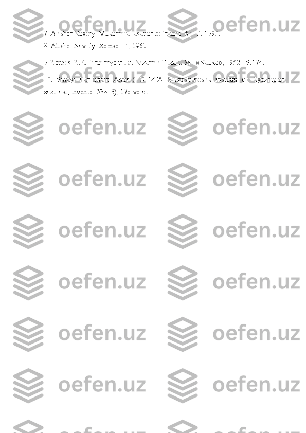 7. Alisher Navoiy. Mukammal asarlar to ‘plami. 6-j. T. 1990.
8. Alisher Navoiy. Xamsa. T., 1960.
9.  
Bertels. B.E. Ibranniye trudi. Nizami i Fuzuli. M.: «Nauka», 1962. -S.174.
10.   Sittayi   Farididdin   Attor   (   O   ‘zFA   Sharqshunoslik   instituti   qo   ‘lyozmalar
xazinasi, inventor №813), 17a-varaq. 