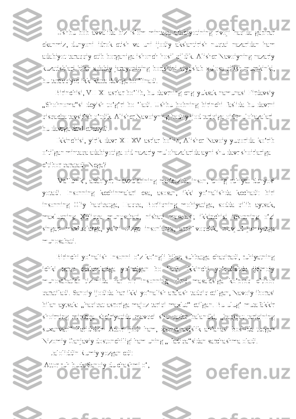           Ushbu   bob   avvalida   biz   islom   mintaqa   adabiyotining   rivoji   haqida   gapirar
ekanmiz,   dunyoni   idrok   etish   va   uni   ijodiy   akslantirish   nuqtai   nazaridan   ham
adabiyot taraqqiy etib borganiga ishonch hosil qildik. Alisher Navoiyning nazariy
kuzatishlari   bilan   adabiy   jarayonining   borishini   qiyoslab   xulosa   qilish   mumkinki,
bu taraqqiyot ikki katta davrga bo ‘linadi.
          Birinchisi,   VII-XI   asrlar   bo‘lib,   bu   davrning   eng   yuksak   namunasi   Firdavsiy
„Shohnoma“si   deyish   to‘g‘ri   bo   ‘ladi.   Ushbu   bobning   birinchi   faslida   bu   davrni
qisqacha tavsiflab o‘tdik. Alisher Navoiyning badiiy ijod tariqiga oid mulohazalari
bu davrga daxl etmaydi.
          Ikkinchisi,   yirik   davr   XII-XV   asrlar   bo‘lib,   Alisher   Navoiy   yuqorida   ko‘rib
o‘tilgan mintaqa adabiyotiga oid nazariy mulohazalarida ayni shu davr shoirlariga
e’tibor qaratadi. Nega?
          Ma’lumki,   adabiyot   mavzularining   markazida   inson,   uning   ruhiyat   dunyosi
yotadi.   Insonning   kechinmalari   esa,   asosan,   ikki   yo‘nalishda   kechadi:   biri
insonning   Oliy   haqiqatga,   Haqqa,   Borliqning   mohiyatiga,   sodda   qilib   aytsak,
maxluqning   Xoliqqa   munosabati,   nisbati   masalasi;   ikkinchisi   insonning   o‘zi
singari   maxluqlarga,   ya’ni   o‘zga   insonlarga,   atrof-voqelik,   mavjud   jamiyatga
munosabati.
          Birinchi   yo‘nalish   Insonni   o‘z   ko‘ngli   bilan   suhbatga   chaqiradi,   ruhiyatning
ichki   teran   qatlamlariga   yo‘nalgan   bo   ‘ladi.   Ikkinchi   yo‘nalishda   ijtimoiy
munosabatlar   tizimida   har   bir   insonning   o‘rni   masalasiga   ko‘proq   e’tibor
qaratiladi. Sanoiy ijodida har ikki yo‘nalish aralash tadqiq etilgan, Navoiy iborasi
bilan aytsak:  „haqiqat  asroriga  majoz tariqi  maxlut“  etilgan.  Bu ulug‘  mutafakkir
shoirning   mintaqa   she’riyatida   mavqei   shu   qadar   balandki,   „haqiqat   tariqining
suxanvari“   Farididdin   Attor   ijodi   ham,   xamsanavislik   an’anasi   boshida   turgan
Nizomiy Ganjaviy dostonchiligi ham uning „Hadiqa“sidan sarchashma oladi.
     Jaloliddin Rumiy yozgan edi:
 Attor ruh budu Sanoiy du chashmi o‘, 