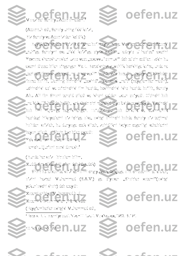 Mo az pai Sanoiyu Attor omadem. 2
(Attor ruh edi, Sanoiy uning ikki ko‘zi,
Biz Sanoiy va Attor izidan keldik.)
     Buyuklarning biror so‘zi behikmat bo‘lmaydi. Nega Mavlono Jaloliddin Attorni
„ruh“ga   Sanoiyni   esa   „ikki   ko‘z“ga   qiyos   etadi?   „Hadoyiq   ul-haqiqa“   asarini
Yevropa sharqshunoslari uzoq vaqt „tasavvuf qomusi“ deb talqin etdilar. Lekin bu
asarni diqqat bilan o‘rgangan Ye.E. Bertelsning guvohlik berishiga ko‘ra, unda na
„tariqat“ iborasi uchraydi, na „Haq vasli“ haqida so‘z boradi. „Hadoyiq“10 bobdan
iborat   bo‘lib,   ularning   birinchisi   „tavhid“,   ikkinchisi   „na’t“   (payg‘ambar   madhi),
uchinchisi   aql   va   to‘rtinchisi   ilm   haqida,   beshinchisi   ishq   haqida   bo‘lib,   Sanoiy
Abu   Ali   ibn   Sinoni   tanqid   qiladi   va   ishqni   aqldan   ustun   qo‘yadi.   Oltinchi   bob
„nafsi kull“ haqida bo‘lib, uni shoir piri murshid qiyofasida tasvirlaydi. Yettinchi
bob   ilmi   nujumga   bag‘ishlangan.   To‘qqizinchi   bob   do‘stlik   va   dushmanlik
haqidagi   hikoyatlarni   o‘z   ichiga   olsa,   oxirgi   o‘ninchi   bobda   Sanoiy   o‘z   tarjimai
holidan   so‘zlab,   bu   dunyoga   etak   siltab,   zohidlikni   ixtiyor   etganligi   sabablarini
bayon qiladi.     Shoir faxr bilan aytadi:
Yek suxan z-in-u olami donish,
Hamchu Qur’oni porsi donash. 3
(Bunda har so‘z - bir olam bilim,
Xuddi fors tilidagi Qur’on deb bilgudek)
     Shoir bu dostonda so‘z kamolini eng yuksak darajaga olib chiqqanini ta’kidlab,
o‘zini   hazrati   Muhammad   (S.A.V.)   ga   qiyosan   „Shoirlar   xotami“(oxirgi
yakunlovchi shoir) deb ataydi: 
Xotami anbiyo Muhammad bud,
Xotami shoiron manam, hama sud.
(Payg‘ambarlar oxirgisi Muhammad edi,
2
  Bertels. B.E. Ibranniye trudi. Nizami i Fuzuli. M.: «Nauka», 1962. -S.174.
3
 O ‘sha asar. -S.177. 