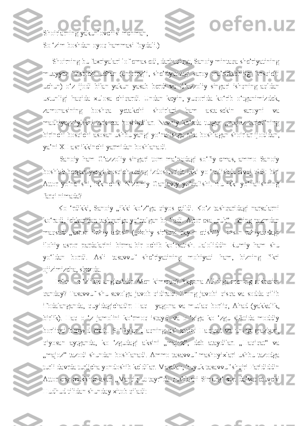 Shoirlarning yakunlovchisi menman,
So ‘zim boshdan oyoq hammasi foydali.)
     Shoirning bu faxriyalari lof emas edi, darhaqiqat, Sanoiy mintaqa she’riyatining
muayyan   bosqichi   uchun   (aniqrog‘i,   she’riyatdagi   saroy   ma’rifatchiligi   bosqichi
uchun)   o‘z   ijodi   bilan   yakun   yasab   berdi   va   G‘azzoliy   singari   ishqning   aqldan
ustunligi   haqida   xulosa   chiqardi.   Undan   keyin,   yuqorida   ko‘rib   o‘tganimizdek,
zamonasining   boshqa   yetakchi   shoirlari   ham   asta-sekin   saroyni   va
madhiyago‘ylikni   tark   eta   boshladilar.   Navoiy   ko‘zda   tutgan   „majoz   tariqi“ning
birinchi bosqichi asosan ushbu yangi yo‘nalishga o‘ta boshlagan shoirlar ijodidan,
ya’ni XII asr ikkinchi yarmidan boshlanadi.
          Sanoiy   ham   G‘azzoliy   singari   tom   ma’nodagi   so‘fiy   emas,   ammo   Sanoiy
boshlab bergan yangi bosqich uning izdoshlarida ikki yo ‘nalishda rivoj oldi: biri
Attor   yo‘nalishi,   ikkinchisi   Nizomiy   Ganjaviy   yo‘nalishi.   Bu   ikki   yo‘nalishning
farqi nimada?
          Ko   ‘rdikki,   Sanoiy   „ikki   ko‘z“ga   qiyos   etildi.   Ko‘z   tashqaridagi   narsalarni
ko‘radi, ichkaridan tashqariga yo‘nalgan bo ‘ladi. Attor esa „ruh“ - uning nazmdan
maqsadi   „asrori   ilohiy   adosi“   („ilohiy   sirlarni   bayon   etish“)   -   inson   ruhiyatidagi
ilohiy   asror   pardalarini   birma-bir   ochib   ko‘rsatish.   Jaloliddin   Rumiy   ham   shu
yo‘ldan   bordi.   Asli   tasavvuf   she’riyatining   mohiyati   ham,   bizning   fikri
ojizimizcha, shunda.
         Irfon - o ‘zlikni anglashdir. Men kimman? Yagona Allohga mening nisbatim
qanday?   Tasavvuf   shu   savolga   javob   qidiradi.   Uning   javobi   qisqa   va   sodda   qilib
ifodalanganda,   quyidagichadir:   Haq   -   yagona   va   mutlaq   borliq,   Ahad   (yakkalik,
birlik).   Haq   o   ‘z   jamolini   ko‘rmoq   istaydi   va   o   ‘ziga   ko   ‘zgu   sifatida   moddiy
borliqni   bunyod   etadi.   So‘fiylar   Haqning   asl   zotini   Haqiqat   va   uning   mazhari,
qiyosan   aytganda,   ko   ‘zgudagi   aksini   „majoz“,   deb   ataydilar.   „Haqiqat“   va
„majoz“  tazodi  shundan   boshlanadi.  Ammo tasavvuf  mashoyixlari   ushbu  tazodga
turli davrda turlicha yondoshib keldilar. Masalan, buyuk tasavvuf shoiri Farididdin
Attor eng mashhur asari „Mantiq ut-tayr“da qushlarni Simurg‘ sari da’vat etuvchi
Hudhud tilidan shunday xitob qiladi: 