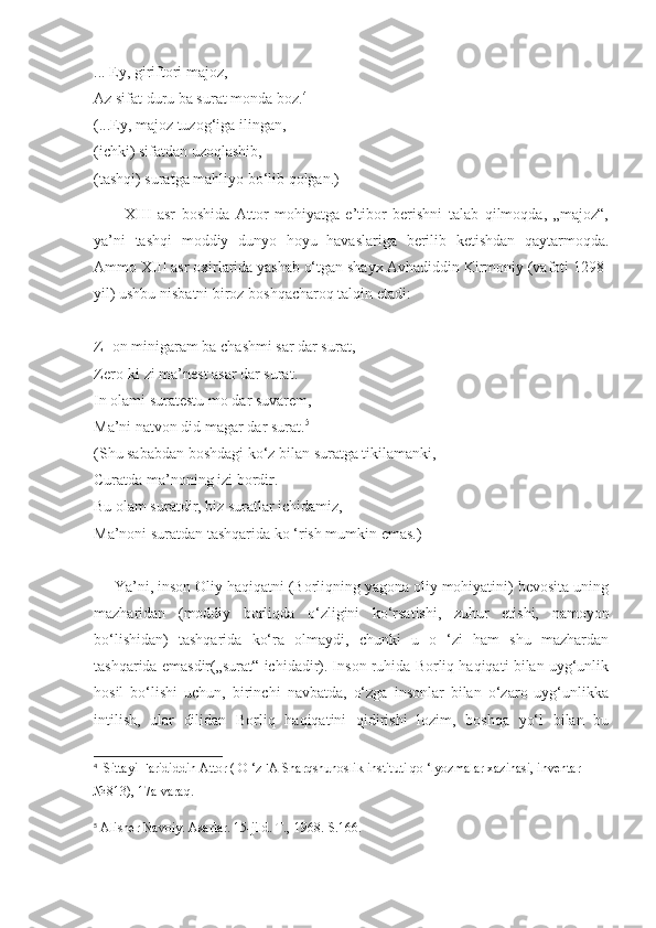 ... Ey, giriftori majoz,
Az sifat duru ba surat monda boz. 4
(...Ey, majoz tuzog‘iga ilingan,
(ichki) sifatdan uzoqlashib,
(tashqi) suratga mahliyo bo‘lib qolgan.)
          XIII   asr   boshida   Attor   mohiyatga   e’tibor   berishni   talab   qilmoqda,   „majoz“,
ya’ni   tashqi   moddiy   dunyo   hoyu   havaslariga   berilib   ketishdan   qaytarmoqda.
Ammo XIII asr oxirlarida yashab o‘tgan shayx Avhadiddin Kirmoniy (vafoti 1298-
yil) ushbu nisbatni biroz boshqacharoq talqin etadi:
Z -on minigaram ba chashmi sar dar surat,
Zero-ki zi ma’nest asar dar surat.
In olami suratestu mo dar suvarem,
Ma’ni natvon did magar dar surat. 5
(Shu sababdan boshdagi ko‘z bilan suratga tikilamanki,
Curatda ma’noning izi bordir.
Bu olam suratdir, biz suratlar ichidamiz,
Ma’noni suratdan tashqarida ko ‘rish mumkin emas.)
     Ya’ni, inson Oliy haqiqatni (Borliqning yagona oliy mohiyatini) bevosita uning
mazharidan   (moddiy   borliqda   o‘zligini   ko‘rsatishi,   zuhur   etishi,   namoyon
bo‘lishidan)   tashqarida   ko‘ra   olmaydi,   chunki   u   o   ‘zi   ham   shu   mazhardan
tashqarida emasdir(„surat“ ichidadir). Inson ruhida Borliq haqiqati bilan uyg‘unlik
hosil   bo‘lishi   uchun,   birinchi   navbatda,   o‘zga   insonlar   bilan   o‘zaro   uyg‘unlikka
intilish,   ular   dilidan   Borliq   haqiqatini   qidirishi   lozim,   boshqa   yo‘l   bilan   bu
4
   Sittayi Farididdin Attor ( O ‘zFA Sharqshunoslik instituti qo ‘lyozmalar xazinasi, inventar
№813), 17a-varaq.
5
 Alisher Navoiy. Asarlar. 15-jild. T., 1968.-S.166. 