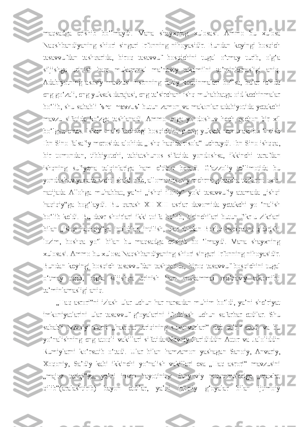 maqsadga   erishib   bo‘lmaydi.   Mana   shayxning   xulosasi.   Ammo   bu   xulosa
Naqshbandiyaning   shiori   singari   Irfonning   nihoyasidir.   Bundan   keyingi   bosqich
tasavvufdan   tashqarida,   biroq   tasavvuf   bosqichini   tugal   o‘tmay   turib,   olg‘a
siljishga   urinish   ham   mukammal   ma’naviy   takomilni   ta’minlamasligi   aniq.
Adabiyotning   asosiy   mavzusi   insonning   ruhiy   kechinmalari   bo‘lsa,   bular   ichida
eng go‘zali, eng yuksak darajasi, eng ta’sirchani ishq-muhabbatga oid kechinmalar
bo‘lib,  shu  sababli   ishq mavzusi   butun zamon  va  makonlar   adabiyotida  yetakchi
mavzu   sifatida   ko‘zga   tashlanadi.   Ammo   unga   yondoshuv   hech   qachon   bir   xil
bo‘lgan emas.  Islom  ma’rifatchiligi  bosqichining eng yuksak  namunasi  bo ‘lmish
Ibn Sino falsafiy merosida alohida „Ishq haqida risola“ uchraydi. Ibn Sino ishqqa,
bir   tomondan,   tibbiyotchi,   tabiatshunos   sifatida   yondoshsa,   ikkinchi   tarafdan
ishqning   sufiyona   talqinlariga   ham   e’tibor   beradi.   G‘azzoliy   ta’limotida   bu
yondoshuv yanada izchil shakl olib, alloma insoniy mehrning barcha turlarini oxir-
natijada   Allohga   muhabbat,   ya’ni   „ishqi   ilohiy“   yoki   tasavvufiy   atamada   „ishqi
haqiqiy“ga   bog‘laydi.   Bu   qarash   XII-XIII   asrlar   davomida   yetakchi   yo   ‘nalish
bo‘lib   keldi.   Bu   davr   shoirlari   ikki   toifa   bo‘lib,   birinchilari   butun   fikr-u   zikrlari
bilan   „ishqi   haqiqiy“ga   intildilar,   intilish,   ular   dilidan   Borliq   haqiqatini   qidirishi
lozim,   boshqa   yo‘l   bilan   bu   maqsadga   erishib   bo   ‘lmaydi.   Mana   shayxning
xulosasi. Ammo bu xulosa Naqshbandiyaning shiori singari Irfonning nihoyasidir.
Bundan   keyingi   bosqich   tasavvufdan   tashqarida,   biroq   tasavvuf   bosqichini   tugal
o‘tmay   turib,   olg‘a   siljishga   urinish   ham   mukammal   ma’naviy   takomilni
ta’minlamasligi aniq.
          „Haq   asrori“ni   izlash   ular   uchun   har   narsadan   muhim   bo‘ldi,   ya’ni   she’riyat
imkoniyatlarini   ular   tasavvuf   g‘oyalarini   ifodalash   uchun   safarbar   etdilar.   Shu
sababli   Navoiy   ularni   „haqiqat   tariqining   suxanvarlari“   deb   ta’rif   etadi   va   bu
yo‘nalishning   eng   atoqli   vakillari   sifatida   Navoiy   Farididdin   Attor   va   Jaloliddin
Rumiylarni   ko‘rsatib   o‘tadi.   Ular   bilan   hamzamon   yashagan   Sanoiy,   Anvariy,
Xoqoniy,   Sa’diy   kabi   ikkinchi   yo‘nalish   vakillari   esa   „Haq   asrori“   mavzusini
„majoz   tariqi“ga,   ya’ni   inson   hayotining   dunyoviy   muammolariga   „maxlut
qilib“(aralashtirib)   bayon   etdilar,   ya’ni   irfoniy   g‘oyalar   bilan   ijtimoiy 