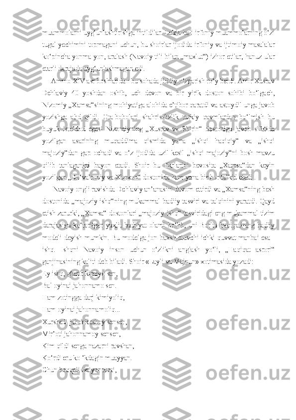 muammolarni uyg‘unlashtirishga intildilar. Lekin hali irfoniy muammolarning o‘zi
tugal yechimini topmagani uchun, bu shoirlar ijodida irfoniy va ijtimoiy masalalar
ko‘pincha yonma-yon, aralash (Navoiy tili bilan „maxlut“) izhor etilar, hanuz ular
etarli darajada uyg‘unlashmagan edi.
     Ammo XIV asr boshlaridan bu sohada jiddiy o‘zgarish ro‘y berdi. Amir Xusrav
Dehlaviy   40   yoshdan   oshib,   uch   devon   va   bir   yirik   doston   sohibi   bo‘lgach,
Nizomiy „Xamsa“sining mohiyatiga alohida e’tibor qaratdi va astoydil unga javob
yozishga   ahd   qildi.   Ota-bobolari   shahrisabzlik   turkiy   qavmlardan   bo‘lmish   bu
buyuk   iste’dod   egasi   Nizomiyning   „Xusrav   va   Shirin“   dostoniga   javob   sifatida
yozilgan   asarining   muqaddima   qismida   yana   „ishqi   haqiqiy“   va   „ishqi
majoziy“dan   gap   ochadi   va   o‘z   ijodida   uzil-kesil   „ishqi   majoziy“ni   bosh   mavzu
qilib   tanlaganini   bayon   etadi.   Shoir   bu   fikrlarini   bevosita   „Xamsa“dan   keyin
yozilgan „Do‘valroniy va Xizrxon“ dostonida ham yana bir bor ta’kid etadi .
      Navoiy ongli ravishda Dehlaviy an’anasini davom ettirdi va „Xamsa“ning besh
dostonida „majoziy ishq“ning mukammal badiiy tasviri va talqinini yaratdi. Qayd
etish zarurki, „Xamsa“ dostonlari „majoziy ishq“ tasviridagi eng mukammal tizim
darajasiga  ko‘tarilgan   yaxlit   badiiyat   olami   bo‘lib,  uni   Borliq  haqiqatining  badiiy
modeli deyish mumkin. Bu modelga jon baxsh etuvchi ichki quvvat manbai esa -
ishq.   Ishqni   Navoiy   inson   uchun   o‘zlikni   anglash   yo‘li,   „Haqiqat   asrori“
ganjinasining kaliti deb biladi. Shoir «Layli va Majnun» xotimasida yozadi:
Ey ishq, g‘arib kimiyo sen,
Bal oyinai jahonnamo sen.
Ham zotingga darj kimiyoliq,
Ham oyinai jahonnamoliq...
Xurshedi jahonkushoy sensen,
Mir’oti jahonnamoy sensen,
Kim qildi senga nazarni ravshan,
Ko‘rdi eru ko ‘kdagin muayyan.
Chun boqqali ixtiyor topti, 