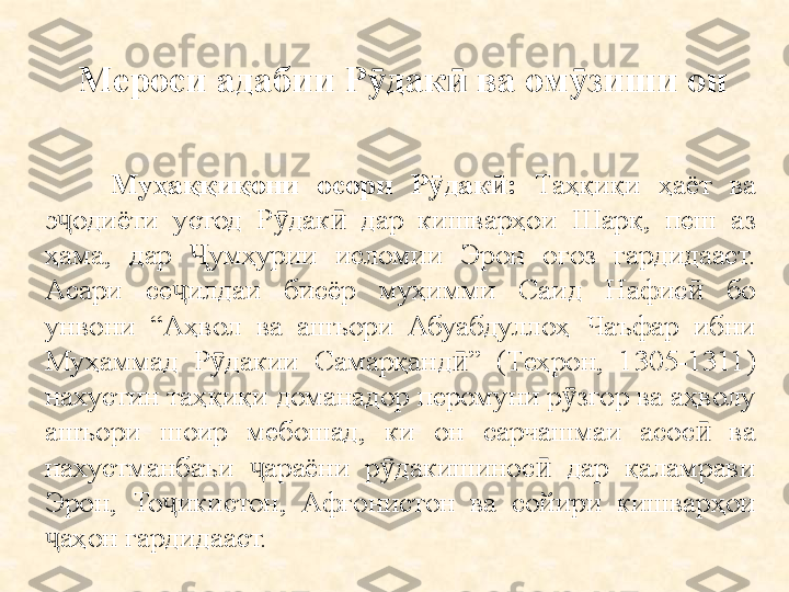 Мероси адабии Р дак  ва ом зиши он ӯ ӣ ӯ
Муҳаққиқони  осори  Р дак :	
ӯ ӣ   Таҳқиқи  ҳаёт  ва 
э одиёти  устод  Р дак   дар  кишварҳои  Шарқ,  пеш  аз 	
ҷ ӯ ӣ
ҳама,  дар  умҳурии  исломии  Эрон  оғоз  гардидааст. 	
Ҷ
Асари  се ҷ илдаи  бисёр  муҳимми  Саид  Нафис   бо 	
ӣ
унвони  “Аҳвол  ва  ашъори  Абуабдуллоҳ  Чаъфар  ибни 
Муҳаммад  Р дакии  Самарқанд ”  (Теҳрон,  1305-1311) 	
ӯ ӣ
нахустин таҳқиқи доманадор перомуни р згор ва аҳволу 	
ӯ
ашъори  шоир  мебошад,  ки  он  сарчашмаи  асос   ва 	
ӣ
нахустманбаъи  араёни  р дакишинос   дар  қаламрави 	
ҷ ӯ ӣ
Эрон,  То икистон,  Афғонистон  ва  сойири  кишварҳои 	
ҷ
аҳон гардидааст.	
ҷ 