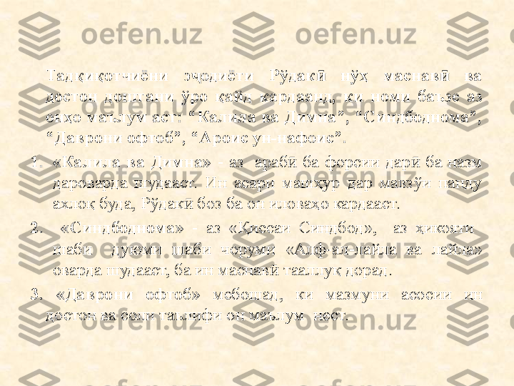 Тадқиқотчиёни  э одиёти  Рўдак   нўҳ  маснав   ва ҷ ӣ ӣ
достон  доштани  ўро  қайд  кардаанд,  ки  номи  баъзе  аз 
онҳо маълум аст: “Калила ва Димна”, “Синдбоднома”, 
“Даврони офтоб”, “Ароис ун-нафоис”.
1. «Калила  ва  Димна»   -  аз    араб   ба  форсии  дар   ба  назм 	
ӣ ӣ
дароварда  шудааст.  Ин  асари  машҳур  дар  мавзўи  панду 
ахлоқ буда, Рўдак  боз ба он иловаҳо кардааст.	
ӣ
2.   «Синдбоднома»   -  аз  «Қиссаи  Синдбод»,    аз  ҳикояти   
шаби    дуюми  шаби  чоруми  «Алф-ал-лайла  ва  лайла» 
оварда шудааст, ба ин маснав  тааллуқ дорад.	
ӣ
3.  «Даврони  офтоб»   мебошад,  ки  мазмуни  асосии  ин 
достон ва соли таълифи он маълум  нест. 