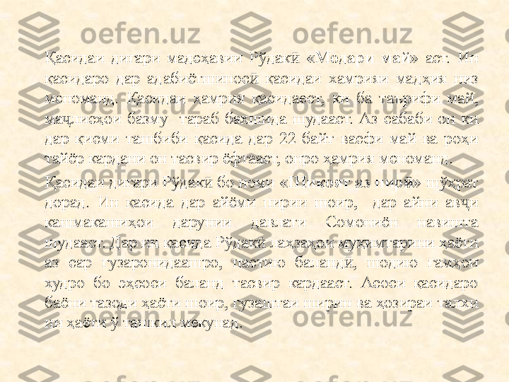 Қасидаи  дигари  мадеҳавии  Рўдак  ӣ «Модари  май»   аст.  Ин 
қасидаро  дар  ад а биётшинос  	
ӣ қасидаи  х амрияи  мадҳия  низ 
меноманд.  Қасидаи  ҳамрия  қасидаест,  ки  ба  таърифи  май ,  
ма ҷ лисҳои  базму    тараб  бахшида  шудааст.  Аз  сабаби  он  ки 
дар  қисми  ташбиби  қасида  дар  22  байт  васфи  май  ва  роҳи 
тайёр кардани он тасвир ёфтааст, онро ҳамрия меноманд.
Қасидаи дигари Рўдак  бо номи 	
ӣ «Шикоят аз пир »	ӣ  шўҳрат 
дорад.  Ин  қасида  дар  айёми  пирии  шоир,    дар  айни  ав и 	
ҷ
кашмакашиҳои  дарунии  давлати  Сомониён  навишта 
шудааст. Дар ин қасида Рўдак  лаҳзаҳои муҳимтарини ҳаёти 	
ӣ
аз  сар  гузаронидаашро,  пастию  баланд ,  шодию  ғамҳои 	
ӣ
худро  бо  эҳсоси  баланд  тасвир  кардааст.  Асоси  қасидаро 
баёни тазоди ҳаёти шоир, гузаштаи ширин ва ҳозираи талхи 
ин ҳаёти ў ташкил мекунад. 