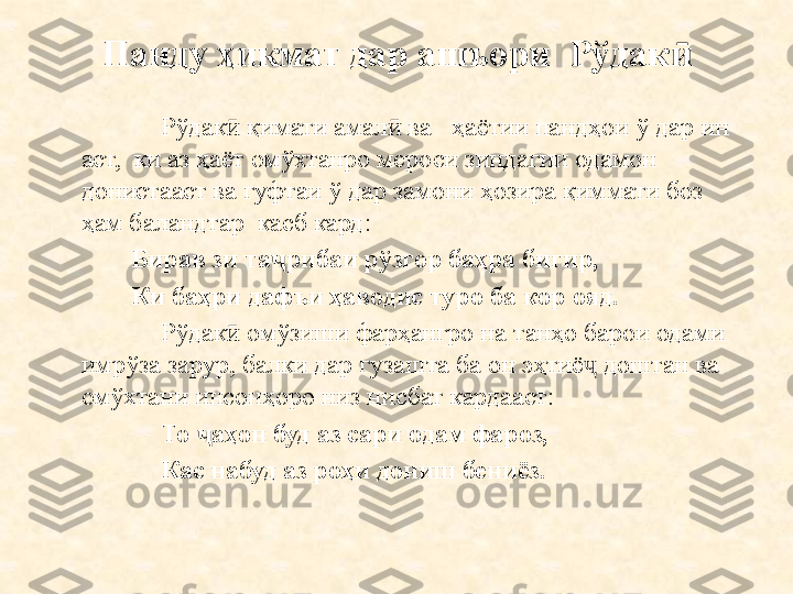 Панду ҳикмат дар ашъори  Рўдакӣ
Рўдак  қимати амал  ва   ҳаётии пандҳои ў дар ин 	
ӣ ӣ
аст,  ки аз ҳаёт омўхтанро мероси зиндагии одамон 
донистааст ва гуфтаи ў дар замони ҳозира қиммати боз 
ҳам баландтар  касб кард:
Бирав зи та ҷ рибаи рўзгор баҳра бигир,
Ки баҳри дафъи ҳаводи с  туро ба кор ояд.
  Рўдак  омўзиши фарҳангро на танҳо барои одами 
ӣ
имрўза зарур, балки дар гузашта ба он эҳтиё  доштан ва 	
ҷ
омўхтани инсонҳоро низ нисбат кардааст:
То  ҷ аҳон буд аз сари одам фароз,
Кас набуд аз роҳи дониш бениёз. 