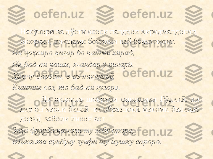 Нек кор  ва дўст  асоси пандҳои хирадмандонаи ӯ ӣ ӣ
шоирест, ки олами ботинии вай беинтиҳост.  
Ин  аҳонро нигар бо чашми хирад,	
ҷ
Не бад-он чашм, к-андар ў нигар .	
ӣ
Ҳамчу дарёст, в-аз накўкор ӣ
Кишт и е соз, то бад-он гузор ӣ .
Як  силсила  шеърҳои  ошиқонаи  Рўдак ,  ки 	
ӣ
дар  он  хаёли  баде     ва  образнок   мақоми  баланде 	
ӣ ӣ
дорад, зебоии инсон аст
Зиҳ ӣ  фузуда  ҷ амоли ту зебу ороро,
Шикаста сунбулу зулфи ту мушку сороро. 