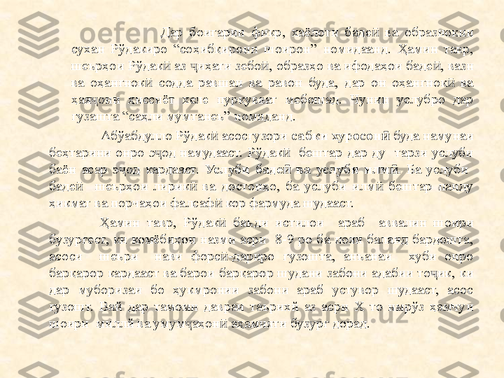             Дар  боигарии  фикр,  хаёлоти  баде   ва  образнокии ӣ
сухан  Рўдакиро  “соҳибқирони  шоирон”  номидаанд.  Ҳамин  тавр, 
шеърҳои Рўдак  аз  иҳати зебо , образҳо ва ифодаҳои баде , вазн 	
ӣ ҷ ӣ ӣ
ва  оҳангнок   содда  равшан  ва  равон  буда,  дар  он  оҳангнок   ва 	
ӣ ӣ
ҳая они  ҳиссиёт  хеле  пурқувват  мебошад.  Чунин  услубро  дар 	
ҷ
гузашта “саҳли мумтанеъ” номиданд.
           Абўабдулло Рўдак  асосгузори 	
ӣ сабки хуросон	ӣ  буда намунаи 
беҳтарини  онро  э од  намудааст.  Рўдак     бештар  дар  ду    тарзи  услуби 	
ҷ ӣ
баён  асар  э од  кардааст. 	
ҷ Услуби  баде ӣ   ва  услуби  илм ӣ .   Ба  услуби   
баде ӣ     шеърҳои  лирик   ва  достонҳо,  ба  услуби  илм   бештар  панду 	
ӣ ӣ
ҳикмат ва порчаҳои фалсаф  кор фармуда шудааст.	
ӣ
Ҳамин  тавр,  Рўдак ӣ   баъди  истилои    араб    аввалин  шоири 
бузургест,  ки  комёбиҳои назми  асри    8-9 ро  ба  пояи  баланд  бардошта, 
асоси    шеъри    нави  форс -дариро  гузошта,  анъанаи    хуби  онро 
ӣ
барқарор кардааст ва барои барқарор шудани забони адабии то ик, ки 	
ҷ
дар  муборизаи  бо  ҳукмронии  забони  араб  устувор  шудааст,  асос 
гузошт.  Вай  дар  тамоми  давраи  таърихй  аз  асри  Х  то  имрўз  ҳамчун 
шоири  миллй ва умум ҷ аҳон  аҳамияти бузург дорад.	
ӣ 