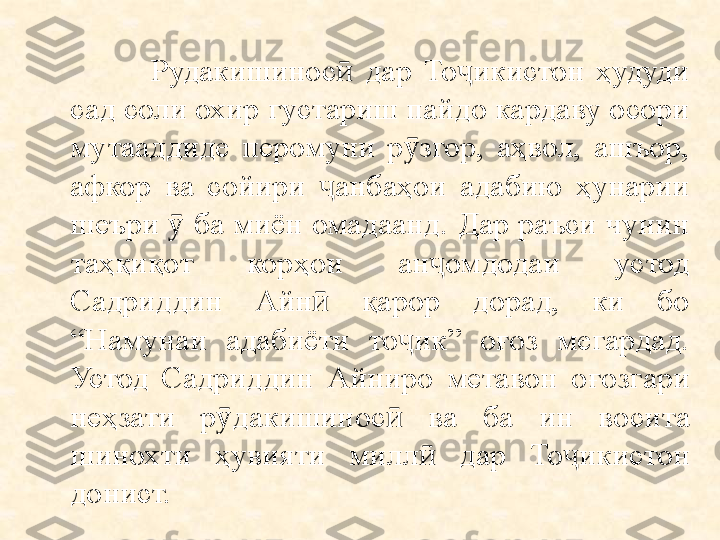                   Рудакишинос   дар  То икистон  ҳудуди ӣ ҷ
сад соли охир густариш пайдо кардаву осори 
мутааддиде  перомуни  р згор,  аҳвол,  ашъор, 	
ӯ
афкор  ва  сойири  анбаҳои  адабию  ҳунарии 	
ҷ
шеъри   ба миён омадаанд. Дар раъси чунин 	
ӯ
таҳқиқот  корҳои  ан омдодаи  устод 	
ҷ
Садриддин  Айн   қарор  дорад,  ки  бо 	
ӣ
“Намунаи  адабиёти  то ик”  оғоз  мегардад. 	
ҷ
Устод  Садриддин  Айниро  метавон  о ғ озгари 
не ҳ зати  р ӯ дакишинос ӣ   ва  ба  ин  восита 
шинохти  ҳ увияти  милл ӣ   дар  То ҷ икистон 
донист. 