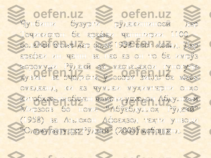 унбиши  бузурги  р дакишинос   дар Ҷ ӯ ӣ
То икистон  ба  арафаи  ашнгирии  1100  - 	
ҷ ҷ
солагии  шоир  дар  соли  1958  рост  меояд.  Дар 
арафаи  ин  ашн  ва  пас  аз  он  то  ба  имр з 	
ҷ ӯ
перомуни  Р дак   ва  масъалаҳои  гуногуни 
ӯ ӣ
ҳувият  ва  э одиёти    осори  зиёде  ба  миён 
ҷ ӯ
омадаанд,  ки  аз  умлаи  муҳимтарни  онҳо 	
ҷ
китобҳои нисбатан  омеъи устодон Абдулған  
ҷ ӣ
Мирзоев  бо  номи  “Аб абдуллоҳ  Р дак ” 	
ӯ ӯ ӣ
(1958)  ва  Аълохон  Афсаҳзод  таҳти  унвони 
“Одамушшуаро Р дак ” (2003) мебошанд.	
ӯ ӣ 