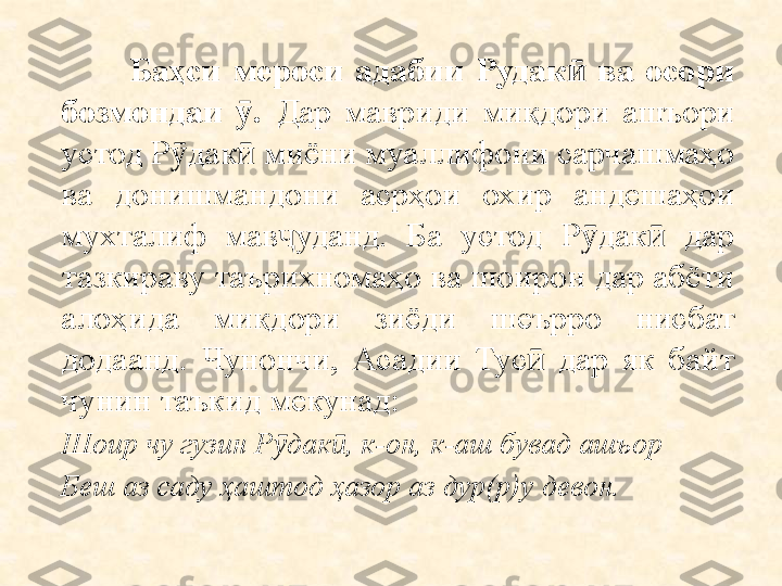                 Баҳси  мероси  адабии  Рудак   ва  осори ӣ
бозмондаи  . 	
ӯ Дар  мавриди  миқдори  ашъори 
устод Р дак  миёни муаллифони сарчашмаҳо 	
ӯ ӣ
ва  донишмандони  асрҳои  охир  андешаҳои 
мухталиф  мав уданд.  Ба  устод  Р дак   дар 	
ҷ ӯ ӣ
тазкираву таърихномаҳо ва шоирон дар абёти 
алоҳида  миқдори  зиёди  шеърро  нисбат 
додаанд.  Чунончи,  Асадии  Тус   дар  як  байт 	
ӣ
чунин таъкид мекунад:
Шоир чу гузин Р дак , к-он, к-аш бувад ашъор	
ӯ ӣ
Беш аз саду  ҳ аштод  ҳ азор аз дур(р)у девон. 