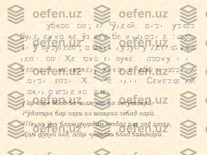                 Шубҳое  нест,  ки  Р дак   шоири  пуркор ӯ ӣ
буда,  аммо  ҳан з  ҳам  ба  миқдори  ашъоре, 	
ӯ
ки    сурудааст,  огоҳии  дурусту  дақиқе  дар 	
ӯ
даст  нест.  Ҳангоме  ки  сухан  перомуни  ин 
масъала  мечархад,  ҳамеша  абёти  зерини 
шоири  асри  XII  Рашидии  Самарқанд  	
ӣ
шоҳид оварда мешавад:
Гар сар е  ёбад ба олам кас ба нек ӯ шоир ӣ ,
Р дакиро бар сари он шоирон зебад сар	
ӯ ӣ .
Шеъри  ӯ ро баршумурдам сезда ҳ  ра ҳ  сад  ҳ азор,
Ҳ ам фузун ояд, агар чунонки бояд бишмар ӣ . 