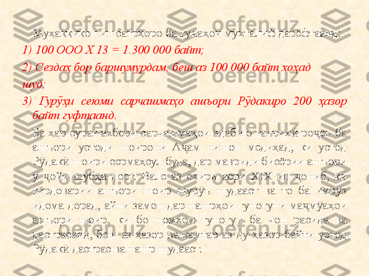 Муҳаққиқон ин сатрҳоро ба гунаҳои мухталиф дарёфтаанд:
1) 100 ООО X 13 = 1.300 000 байт;
2) Сезда ҳ  бор баршумурдам, беш аз 100 000 байт хо ҳ ад
шуд;
3)  Гур ҳӯ и  сеюми  сарчашма ҳ о  ашъори  Р дакиро  200 	ӯ ҳ азор 
байт гуфтаанд.
Ба  ҳар  сурат  ахбори  сарчашмаҳои  адабию  таърих   ро еъ  ба 	
ӣ ҷ
ашъори  устоди  шоирони  А ам  нишон  медиҳад,  ки  устод 	
ҷ
Р дак  шоири сермаҳсул буда, дар мавриди бисёрии ашъори 	
ӯ ӣ
  ойи  шубҳа  нест.  Вале  аз  охири  асри  XIX  ин  ониб,  ки 	
ӯ ҷ ҷ
гирдоварии  ашъори  шоир  шур ъ  шудааст  ва  то  ба  имр з 	
ӯ ӯ
идома  дорад,  айни  замон  дар  нашрҳои  гуногуни  ма м аҳои 	
ҷ ӯ
ашъори  шоир,  ки  бо  номҳои  гуногун  ба  чоп  расида  ва 
дастрасанд,  беш  аз  ҳазор  ва  камтар  аз  ду  ҳазор  байти  устод 
Р дак  дастрас ва нашр шудааст.	
ӯ ӣ 