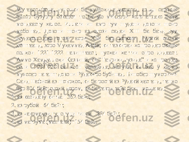 Мутаассифона,  чунонки  ба  мушоҳида  мерасад,  аз  ин  сарвати 
бисёр  бузургу  бекарон  то  ба  мо  миқдори  хеле  андаке  боқ  ӣ
мондаасту  халос.  Иллати  ин  амр  гум  шудани  девони  шоир 
мебошад.  Девони  шоир  аз  о ғ ози  садаи  XIII  ба  баъд  гум 
шудааст.  Дар  о ғ ози  асри  XIII  бар  девони  Р дак   ого	
ӯ ӣ ҳ  	ӣ
доштаанд, зеро Му ҳ аммад Авф ӣ , ки тазкираи хешро дар байни 
сол ҳ ои  1221-1222  навиштааст,  нусхаи  хатт и и  онро  дидааст. 
Аммо  Хамдулло ҳ и  Қа звин ӣ ,  ки  “Таърихи  гузида”-и хешро  дар 
соли  1229/1230  ба  поён  расонида,  мег ӯ яд,  ки  бар   	
ӯ дигар 
муяссар нагашт девони Р дакиро бубинад. 	
ӯ Бинобар шумориши 
Саид Нафис  аз шеърҳое, ки ба рост  аз Р дак  ҳастанд, танҳо 	
ӣ ӣ ӯ ӣ
бар 804 байт огоҳ  дорем, ки ба таври зайл бахш мешавад:	
ӣ
1. аз қасидаву қитъа - 362 байт;
2. аз рубо  - 64 байт;	
ӣ
3. аз чакомаҳои гуногуни ғино  - 224 байт;	
ӣ
4. аз манзума (маснав ) -154 байт.	
ӣ 