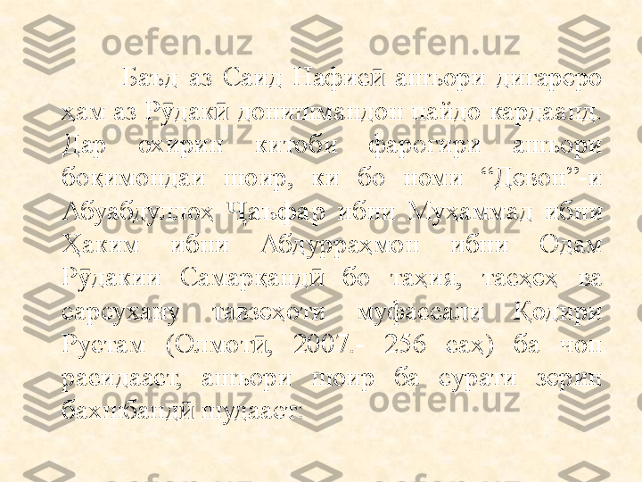                 Баъд  аз  Саид  Нафис   ашъори  дигареро ӣ
ҳам аз Р дак  донишмандон пайдо кардаанд. 	
ӯ ӣ
Дар  охирин  китоби  фарогири  ашъори 
боқимондаи  шоир,  ки  бо  номи  “Девон”-и 
Абуабдуллоҳ  аъфар 	
Ҷ ибни  Муҳаммад  ибни 
Ҳаким  ибни  Абдурраҳмон  ибни  Одам 
Р дакии  Самарқанд   бо  таҳия,  тасҳеҳ  ва 	
ӯ ӣ
сарсухану  тавзеҳоти  муфассали  Қодири 
Рустам  (Олмот ,  2007.-  256  саҳ)  ба  чоп 	
ӣ
расидааст,  ашъори  шоир  ба  сурати  зерин 
бахшбанд  шудааст:	
ӣ 