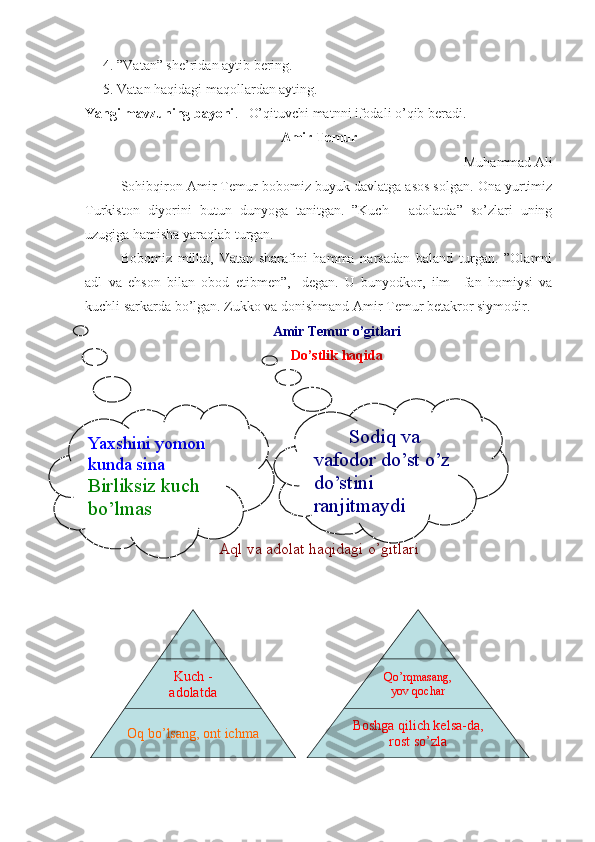 4. ”Vatan” she’ridan aytib bering.
5. Vatan haqidagi maqollardan ayting.
Yangi mavzuning bayoni .   O’qituvchi matnni ifodali o’qib beradi.
Amir Temur
Muhammad Ali
Sohibqiron Amir Temur bobomiz buyuk davlatga asos solgan. Ona yurtimiz
Turkiston   diyorini   butun   dunyoga   tanitgan.   ”Kuch   -   adolatda”   so’zlari   uning
uzugiga hamisha yaraqlab turgan. 
Bobomiz   millat,   Vatan   sharafini   hamma   narsadan   baland   turgan.   ”Olamni
adl   va   ehson   bilan   obod   etibmen”,-   degan.   U   bunyodkor,   ilm   –fan   homiysi   va
kuchli sarkarda bo’lgan. Zukko va donishmand Amir Temur betakror siymodir. 
Amir Temur o’gitlari
Do’stlik haqida
Aql va adolat haqidagi o’gitlari
Kuch -
adolatda
Oq bo’lsang, ont ichma Qo’rqmasang, 
yov qochar
Boshga qilich kelsa-da, 
rost so’zlaYaxshini yomon 
kunda sina
Birliksiz kuch 
bo’lmas Sodiq va 
vafodor do’st o’z 
do’stini 
ranjitmaydi 