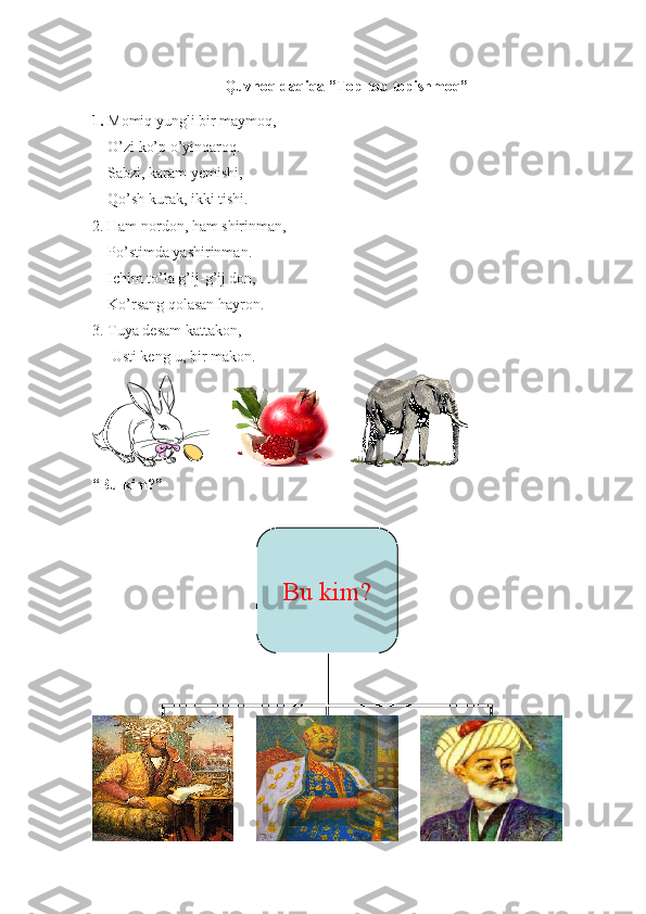 Quvnoq daqiqa ”Top-top topishmoq”
1.  Momiq yungli bir maymoq,
    O’zi ko’p o’yinqaroq.
    Sabzi, karam yemishi,
    Qo’sh kurak, ikki tishi.
2. Ham nordon, ham shirinman,
    Po’stimda yashirinman.
    Ichim to’la g’ij-g’ij don,
     Ko’rsang qolasan hayron.
3. Tuya desam kattakon, 
      Usti keng-u, bir makon. 
          
“Bu kim?”
Bu kim? 