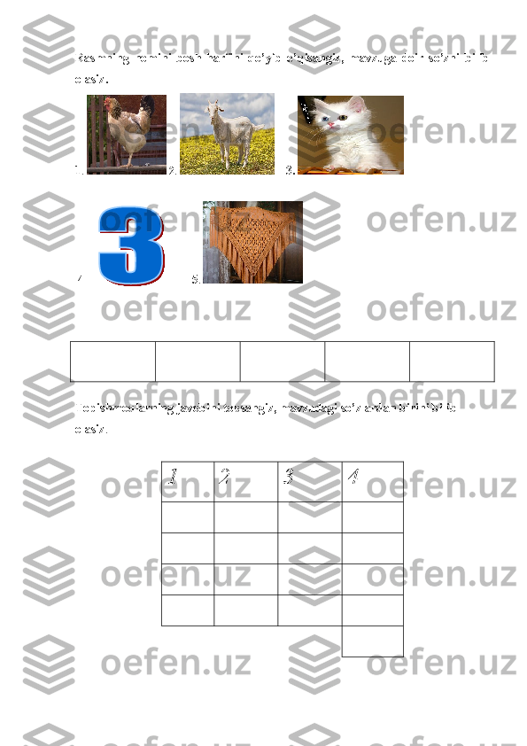 Rasmning   nomini   bosh   harfini   qo’yib   o’qisangiz,   mavzuga   doir   so’zni   bilib
olasiz. 
1 .    2 .    3.   
  4               5 .        
   
Topishmoqlarning javobini topsangiz, mavzudagi so’zlardan birini bilib 
olasiz .                   
1 2 3 4 