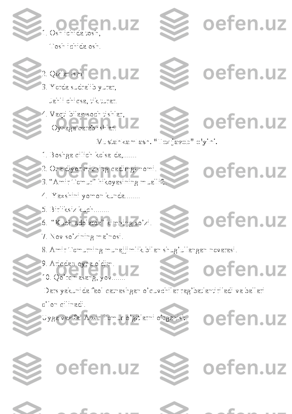 1. Osh ichida tosh,  
    Tosh ichida osh.
2. Qizlar ismi 
3.  Yerda sudralib yurar,      
    Jahli chiqsa, tik turar. 
4. Vaqti bilan soch tishlar,
     Oynaga qarab ishlar. 
Mustahkamlash. “Tez javob” o’yini.
1. Boshga qilich kelsa-da,.......
2. Ona diyorimizning qadimgi nomi.
3. “Amir Temur” hikoyasining muallifi.
4.  Yaxshini yomon kunda........
5. Birliksiz kuch........
6.  “Kuch-adolatda” kimning so’zi.
7. Nov so’zining ma’nosi.
8. Amir Temurning munajjimlik bilan shug’ullangan nevarasi.
9. Ariqdan oyna oldim.
10. Qo’rqmasang, yov.......
 Dars yakunida faol qatnashgan o’quvchilar rag’batlantiriladi va ballari 
e’lon qilinadi.
Uyga vazifa: Amir Temur o’gitlarni o’rganish.  