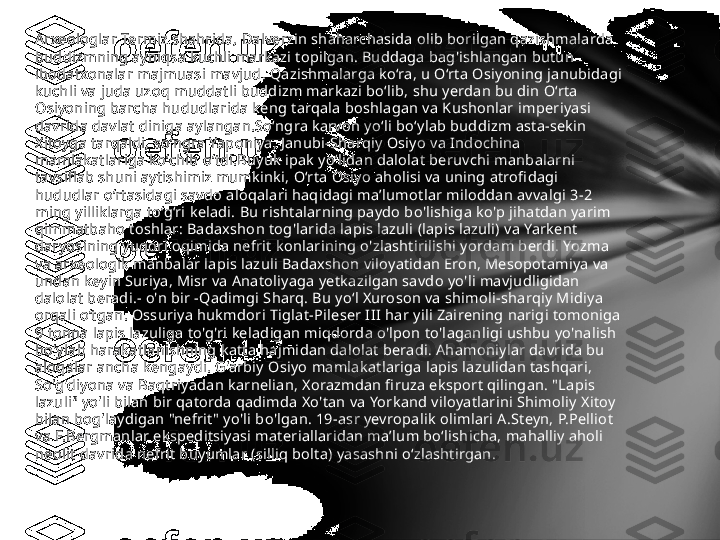 Arxeologlar Termiz shahrida, Dalverzin shaharchasida olib borilgan qazishmalarda 
buddizmning ayniqsa kuchli markazi topilgan. Buddaga bag'ishlangan butun 
ibodatxonalar majmuasi mavjud. Qazishmalarga ko‘ra, u O‘rta Osiyoning janubidagi 
kuchli va juda uzoq muddatli buddizm markazi bo‘lib, shu yerdan bu din O‘rta 
Osiyoning barcha hududlarida keng tarqala boshlagan va Kushonlar imperiyasi 
davrida davlat diniga aylangan.Soʻngra karvon yoʻli boʻylab buddizm asta-sekin 
Xitoyga tarqaldi, soʻngra Yaponiya, Janubi-Sharqiy Osiyo va Indochina 
mamlakatlariga koʻchib oʻtdi.Buyuk ipak yo‘lidan dalolat beruvchi manbalarni 
tavsiflab shuni aytishimiz mumkinki, O‘rta Osiyo aholisi va uning atrofidagi 
hududlar o‘rtasidagi savdo aloqalari haqidagi ma’lumotlar miloddan avvalgi 3-2 
ming yilliklarga to‘g‘ri keladi. Bu rishtalarning paydo bo'lishiga ko'p jihatdan yarim 
qimmatbaho toshlar: Badaxshon tog'larida lapis lazuli (lapis lazuli) va Yarkent 
daryosining yuqori oqimida nefrit konlarining o'zlashtirilishi yordam berdi. Yozma 
va arxeologik manbalar lapis lazuli Badaxshon viloyatidan Eron, Mesopotamiya va 
undan keyin Suriya, Misr va Anatoliyaga yetkazilgan savdo yo'li mavjudligidan 
dalolat beradi.- o'n bir -Qadimgi Sharq. Bu yoʻl Xuroson va shimoli-sharqiy Midiya 
orqali oʻtgan. Ossuriya hukmdori Tiglat-Pileser III har yili Zairening narigi tomoniga 
9 tonna lapis lazuliga to'g'ri keladigan miqdorda o'lpon to'laganligi ushbu yo'nalish 
bo'ylab harakatlanishning katta hajmidan dalolat beradi. Ahamoniylar davrida bu 
aloqalar ancha kengaydi. G'arbiy Osiyo mamlakatlariga lapis lazulidan tashqari, 
So'g'diyona va Baqtriyadan karnelian, Xorazmdan firuza eksport qilingan. "Lapis 
lazuli" yo'li bilan bir qatorda qadimda Xo'tan va Yorkand viloyatlarini Shimoliy Xitoy 
bilan bog'laydigan "nefrit" yo'li bo'lgan. 19-asr yevropalik olimlari A.Steyn, P.Pelliot 
va F.Bergmanlar ekspeditsiyasi materiallaridan maʼlum boʻlishicha, mahalliy aholi 
neolit   davrida nefrit buyumlar (silliq bolta) yasashni oʻzlashtirgan.  