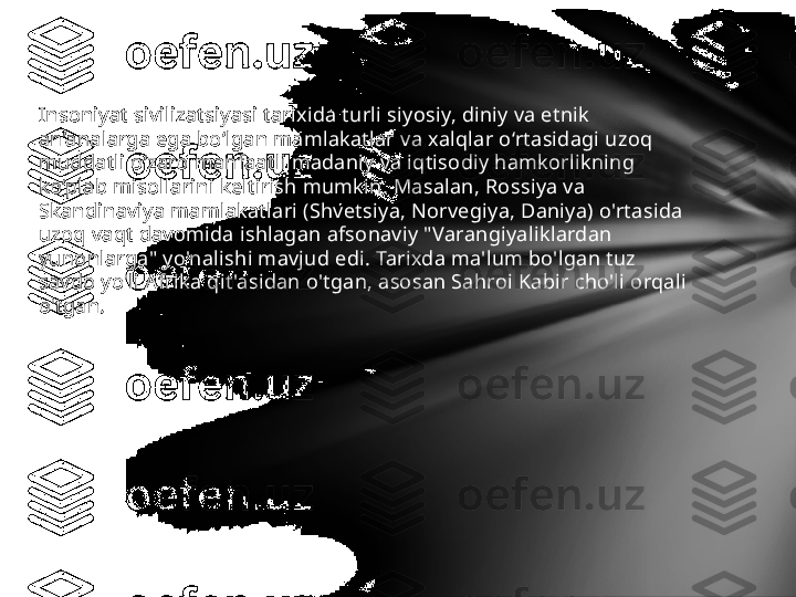 Insoniyat sivilizatsiyasi tarixida turli siyosiy, diniy va etnik 
an’analarga ega bo‘lgan mamlakatlar va xalqlar o‘rtasidagi uzoq 
muddatli o‘zaro manfaatli madaniy va iqtisodiy hamkorlikning 
ko‘plab misollarini keltirish mumkin. Masalan, Rossiya va 
Skandinaviya mamlakatlari (Shvetsiya, Norvegiya, Daniya) o'rtasida 
uzoq vaqt davomida ishlagan afsonaviy "Varangiyaliklardan 
yunonlarga" yo'nalishi mavjud edi. Tarixda ma'lum bo'lgan tuz 
savdo yo'li Afrika qit'asidan o'tgan, asosan Sahroi Kabir cho'li orqali 
o'tgan.  